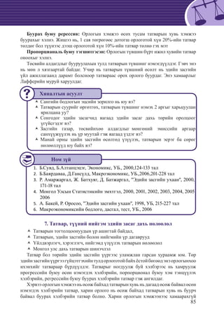 85
Буурах буюу ререссив: Орлогын хэмжээ өсөх тусам татварын хувь хэмжээ
буурахыг хэлнэ. Жишээ нь, 1 сая төгрөгөөс дотогш орлоготой хүн 20%-ийн татвар
төлдөг бол түүнээс дээш орлоготой хүн 10%-ийн татвар төлнө гэх мэт
Пропорцианаль буюу тэгшитгэсэн: Орлогын түвшин бүрт ижил хувийн татвар
оноохыг хэлнэ.
Төсвийн алдагдлыг бууруулахын тулд татварын түвшинг нэмэгдүүлдэг. Гэвч энэ
нь мөн л хязгаартай байдаг. Учир нь татварын түвшний өсөлт нь эдийн засгийн
үйл ажиллагаанд дарамт болсноор татвараас орох орлого буурдаг. Энэ хамаарлыг
Лафферийн муруй харуулдаг.
СангийŽŽ н бодлогын эцсийн зорилго нь юу вэ?
Татварын суурийг өргөтгөх, татварын түвшинг нэмэх 2 аргыг харьцууланŽŽ
ярилцана уу?
Сонгодог эдийн засагчид яагаад эдийн засаг дахь төрийн оролцоогŽŽ
үгүйсгэдэг вэ?
Засгийн газар, төсвийнхөө алдагдлыг мөнгөний эмиссийн аргаарŽŽ
санхүүжүүлэх нь үр муутай гэж яагаад үздэг вэ?
Манай орны эдийн засгийн өсөлтөд үзүүлэх, татварын эерэг ба сөрөгŽŽ
нөлөөллүүд юу байх вэ?
Б.Сувд, Б.Алтанцэцэг, Экономикс, УБ., 2000,124-133 тал1.	
	Б.Баярдаваа, Д.Гансүлд, Макроэкономикс, УБ.,2006,201-228 тал2.	
	Р. Амаржаргал, Ж. Батхуяг, Д. Батжаргал, "Эдийн засгийн ухаан", 2000,3.	
171-18 тал
	Монгол Улсын Статистикийн эмхтгэл, 2000, 2001, 2002, 2003, 2004, 20054.	
2006
	A. Бакей, Р. Оросоо, "Эдийн засгийн ухаан", 1998, УБ, 215-227 тал5.	
	Макроэкономиксийн бодлого, дасгал, тест, УБ., 20066.	
7. Татвар, түүний нийгэм эдийн засаг дахь нөлөөлөл
Татварын тогтолцоонуудын үр ашигтай байдал,ŽŽ
Татварын, эдийн засгийн болон нийгмийн үр дагавруудŽŽ
Үйлдвэрлэгч, хэрэглэгч, нийгэмд үзүүлэх татварын нөлөөлөлŽŽ
Монгол улс дахь татварын шинэчлэлŽŽ
Татвар бол төрийн эдийн засгийн үүргээс уламжлан гарсан хураамж юм. Төр
эдийнзасгийнүүргээгүйцэтгэхийнтулдорлоготойбайхёстойбөгөөдэнэорлогынхоо
ихэнхийг татвараар бүрдүүлдэг. Татварыг ногдуулж буй хэлбэрээс нь хамруулж
прогрессийн буюу өсөн нэмэгдэх хэлбэрийн, порпорционал буюу хэм тэнцүүлэх
хэлбэрийн, регрессийн буюу буурах хэлбэрийн татвар гэж ангилдаг.
Хэрвээ орлогын хэмжээ нь өсөж байхад татварын хувь нь дагаад өсөж байвал өсөн
нэмэгдэх хэлбэрийн татвар, харин орлого нь өсөж байхад татварын хувь нь буурч
байвал буурах хэлбэрийн татвар болно. Харин орлогын хэмжээнээс хамаарахгүй
Хяналтын асуулт
Ном зүй
 