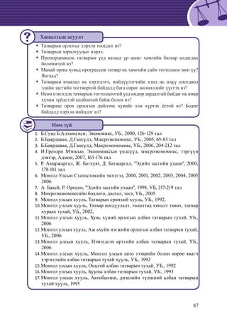 87
Татварын орлогыг хэрхэн тооцдог вэ?ŽŽ
Татварьш зорилгуудыг нэрлэ.ŽŽ
Пропорцианаль татварын үед яагаад үр ашиг хамгийн багаар алдагдахŽŽ
боломжтой вэ?
Манай орны хувьд прогрессив татвар нь хамгийн сайн тогтолцоо мөн үү?ŽŽ
Яагаад?
Татварын ачаалал нь хэрэглэгч, нийлүүлэгчийн хэнд нь илүү оногдволŽŽ
эдийн засгийн тогтвортой байдалд бага сөрөг нөлөөллийг үүсгэх вэ?
Өсөн нэмэгдэх татварын тогтолцоотой үед өндөр зардалтай байдаг нь ямарŽŽ
хүчин зүйлстэй холбоотой байж болох вэ?
Татвараас орох орлогын дийлэнх хувийг хэн хүртэх ёстой вэ? БодитŽŽ
байдалд хэрхэн нийцдэг вэ?
Б.Сувд Б.Алтанцэцэг, Экономикс, УБ., 2000, 126-129 тал1.	
Б.Баярдаваа, Д.Гансүлд, Микроэкономикс, УБ., 2005, 65-83 тал2.	
	Б.Баярдаваа, Д.Гансүлд, Макроэкономикс, УБ., 2006, 204-212 тал3.	
Н.Грегори Мэнкью, Экономиксын үндсүүд, микроэкономикс, тэргүүн4.	
дэвтэр, Адмон, 2007, 163-176 тал
	Р. Амаржаргал, Ж. Батхуяг, Д. Батжаргал, "Эдийн засгийн ухаан", 2000,5.	
178-181 тал
	Монгол Улсын Статистикийн эмхтгэл, 2000, 2001, 2002, 2003, 2004, 20056.	
2006
	А. Бакей, Р. Оросоо, "Эдийн засгийн ухаан", 1998, УБ, 217-219 тал7.	
	Микроэкономиксийн бодлого, дасгал, тест, УБ., 20058.	
	Монгол улсын хууль, Татварын ерөнхий хууль, УБ., 1992,9.	
	Монгол улсын хууль, Татвар ногдуулалт, төлөлтөд хяналт тавих, татвар10.	
хураах тухай, УБ., 2002,
	Монгол улсын хууль, Хувь хүний орлогын албан татварын тухай, УБ.,11.	
2006
	Монгол улсын хууль, Аж ахуйн нэгжийн орлогын албан татварын тухай,12.	
УБ., 2006
Монгол улсын хууль, Нэмэгдсэн өртгийн албан татварын тухай, УБ.,13.	
2006
	Монгол улсын хууль, Монгол улсын авто тээврийн болон өөрөө явагч14.	
хэрэгслийн албан татварын тухай хууль, УБ., 1992
	Монгол улсын хууль, Онцгой албан татварын тухай, УБ., 199215.	
	Монгол улсын хууль, Бууны албан татварын тухай, УБ., 199316.	
Монгол улсын хууль, Автобензин, дизелийн түлшний албан татварын17.	
тухай хууль, 1995
Хяналтын асуулт
Ном зүй
 