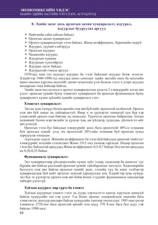 88
ЭКОНОМИКСИЙН ҮНДЭС
МАКРО ЭДИЙН ЗАСГИЙН ҮЗҮҮЛЭЛТ, АСУУДЛУУД
8. Эдийн засаг дахь орлогын дахин хуваарилалт, ядуурал,
ядуурлыг бууруулах аргууд
НийгмиŽŽ йн сайн сайхан байдал
Орлогын дахин хуваарилалтŽŽ
Орлого хуваарилалтын тэгш байдал, Жини коэффициент, Лоренцийн муруйŽŽ
Ядуурал, түүний хэлбэрүүдŽŽ
Орлогын ядууралŽŽ
Чадавхийн ядууралŽŽ
Ядуурлын түвшинŽŽ
Ядуурлын гүнзгийрэлтŽŽ
Ядуурах эмзэг байдалŽŽ
Ядууралтай тэмцэх аргуудŽŽ
1970-аад оны гол асуудал ядуурал ба тэгш байдлын асуудал болж эхэлсэн.
Хэдийгээр 1980-1990-ээд онуудад шинэ сонгодог эдийн засгийн онол ба өсөлтийн
шинэ онолын хүрээнд өсөлтийг дахин чухалчлан үзэх болсон гэлээ ч дээрх асуудал
анхаарлын төвд байсаар байгаа.
Эдийн засагчид ихэнхдээ орлого хуваарилалтын үндсэн 2 хэмжүүрийг ялган авч
үздэг: орлогын хувийн буюу хэмжээст хуваарилалт ба орлогын функциональ буюу
хуваарилагч хүчин зүйлийн хувийн хуваарилалт гэнэ.
Хэмжээст хуваарилалт:
Энэ нь хувь хүмүүс болон өрхийн олж авч буй нийт орлоготой холбоотой. Орлого
олж авч буй замыг нь хайхардаггуй. Ямар ч эх үүсвэрээс хамаагүй хүн бүр хэр
хэмжээний орлого олж байгааг нь онцолдог. Түүнчлэн орлогын байршлын /хотын
хөдөөний/ болон мэргэжлийн эх үүсвэр /хаа, аж үйлдвэр, худалдаа, үйлчилгээ/-ийг
авч үзэхгүй.
Орлогын тэгш бус байдлын хэмжүүрийг доод /бага орлоготой/ 40%-н эзэмжиж
буй орлогын хувийг дээд /их орлоготой/ 20%-ийн эзэмшиж буй орлогын хувьд
харьцуулж тооцодог.
Лоренцийн муруй: Жинийн коэффициент ба тэгш буй байдлын ерөнхий /нийтлэг/
хэмжүүрийг италийн статистикч Жини 1912 онд тооцож гаргасан. Өндөр орлогын
тэгш бус байдалтай орнуудад Жини коэффициент 0,5-0,7 байдаг бол нөгөө орнуудад
нь 0,20-0,35 байна.
Функциональ хуваарилалт:
Энэ хуваариалтаар үйлдвэрлэлийн хүчин зүйл /газар, хөдөлмөр ба капитал/ тус
бүрийн авч байгаа үндэсний орлогын хувийг тайлбарлахыг хичээдэг. Хөдөлмөрийн
бүхэлдээ олж авч байгаа орлогын хувийг рент, зээлийн хүү ба ашиг хэлбэрээр
хуваарилагдаж буй нийт орлогыг хувьтай харьцуулдаг юм. Хэдийгээр хувь хүмүүс
энэ бүх эх үүсвэрээс орлого олж авч байж болох ч үүнийг функциональ хандлагаар
хайхарч үздэггүй.
Туйлын ядуурал: цар хүрээ ба хэмжээ
Туйлын ядуурлын хэмжээ гэдэг нь суурь хэрэгцээгээ хангах хүрэлцэх нөөцгүй
байгаа хүмүүсийн тоо гэж үздэг. Тэд бодит орлоыг тодорхойлсон хамгийн бага
хэмжээнээс доогуур амьдарч байгаа хүмүүсийн тоогоор тоологддог. 1985 оны үнээр
хэмжихэд 275$-оос бага орлогтой өрхийг нэн ядуу, 370 $-оос бага бол ядуу гэж
байсан /1990 онд/.
 