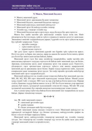 90
ЭКОНОМИКСИЙН ҮНДЭС
МАКРО ЭДИЙН ЗАСГИЙН ҮЗҮҮЛЭЛТ, АСУУДЛУУД
9. Мөнгө, Мөнгөний бодлого
Мөнгө, мөнгөний үүрэг,ŽŽ
Мөнгөний эрэлт: арилжааны ба ашиг хонжооныŽŽ
Мөнгөний бодлого, мөнгөний боддогын төрлүүдŽŽ
Мөнгөний агрегатууд, мөнгөний нийлүүлэлтŽŽ
Мөнгөний эрэлт ба нийлүүлэлтийн тэнцвэрŽŽ
Зээлийн хүү, тэнцвэрт зээлийн хүүŽŽ
Мөнгөний бодлогын арга хэрэгслүүд, шууд ба шууд бус арга хэрэгсэлŽŽ
Мөнгө бол эдийн засгийн үйл ажиллагааг хэмжих чухал нэгж юм. Нийт
үйлдвэрлэсэн бүтээгдэхүүн, хийсэн зүйлээ хэмжихдээ мөнгөн үнэлгээг ашигладаг.
Экономикст мөнгийг тодорхойлохдоо дараах 3 үүргийг нэгэн зэрэг гүйцэтгэж чадах
бүх зүйлийг хамруулдаг. Үүнд:
	өртгийн хэмжүүр--
	гүйлгээний хэрэгсэл--
хуримтлалын хэрэгсэл--
Эрт үеэс одоог хүртэл мөнгөний үүргийг янз бүрийн зүйл гүйцэтгэж иржээ.
Нэгтгээд үзвэл эд бараа, мал амьтад, дараа нь цаасан ба зоосон бэлэн мөнгө, орчин
үед бэлэн бус мөнгө ашиглагëаж байсан, байна.
Мөнгөний эрэлт гэдэг бол маш энгийнээр тодорхойлбол, эдийн засгийн үйл
ажиллагаанд оролцогч талуудад хэрэгцээтэй байгаа нийт мөнгөний дүн гэж болно.
Арилжаа, солилцооны эрэлт, ашиг хонжооны эрэлт гэж хувааж үздэг. Хэрэглэгч,
үйлдвэрлэгч зэрэг оролцогчдын хэрэгцээт зүйлсээ олж авахад шаардлагатай
мөнгөний дүн нь арилжааны эрэлт болно. Харин талууд хуримтлал хийх, хадгалах
сонирхолоос ашиг хонжооны эрэлт үүсдэг. Энэ хоёр төрлийн эрэлтийн нийлбэрээр
мөнгөний нийт эрэлт тодорхойлогддог.
Мөнгөний нийлүүлэлт нь тухайн улсын хэмжээнд байгаа бүх мөнгөний дүн юм.
MO, Ml, М2, МЗ, М4 зэрэг мөнгөний агрегатуудыг тооцож байдаг. Манай улсын
хувьд эхний 3-ийг л тооцдог. МО гэдэг нь гар дээр байгаа бэлэн мөнгө юм. Өөрөөр
хэлбэл, банкнаас гадуур байгаа мөнгө гэсэн үг. M1 бол бэлэн мөнгөн дээр харилцах
дансанд буй мөнгө, хугацаагүй хадгаламжийг нэмсэнтэй тэнцүү. М2-ийг Ml дээр
хугацаатай хадгаламж, бүх төрлийн валютын хадгаламжуудыг нэмж тооцно.
Аль ч улсын хувьд гүйлгээнд байгаа бэлэн мөнгөний тоог тодорхойлох нь чухал
байдаг. Дараах томъёогоор тооцдог.
М • V=P • Ү
энд 	М - нийт мөнгөний хэмжээ
	 V - мөнгөний эргэлтийн хурд
	 Р - үнийн түвшин
	 Ү - бодит дотоодын нийт бүтээгдэхүүн
Үүнийг мөнгөний тооны онолын тэгшитгэл гэдэг. Мөнгөний нийлүүлэлт нь
харьцангуй тогтвортой байдаг тул богино хугацаанд нийлүүлэлтийн график нь
босоо тэнхлэгтэй бараг паралель байна.
Мөнгөний эрэлт, нийлүүлэлтийн тэнцвэрээр мөнгөний зах зээлийн тэнцвэр
тогтдог. Энэ тэнцвэрээр зах зээлийн тэнцвэрт хүү тогтох ба эдийн засаг дахь нийт
тэнцвэрт мөнгөний хэмжээ илэрхийлэгдэнэ.
 