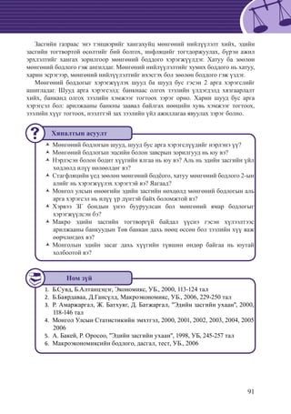 91
Засгийн газраас энэ тэнцвэрийг хангахуйц мөнгөний нийлүүлэлт хийх, эдийн
засгийн тогтвортой өсөлтийг бий болгох, инфляцийг тогтдоржуулах, бүрэн ажил
эрхлэлтийг хангах зорилгоор мөнгөний боддого хэрэгжүүлдэг. Хатуу ба зөөлөн
мөнгөний бодлого гэж ангилдаг. Мөнгөний нийлүүлэлтийг хумих боддого нь хатуу,
харин эсрэгээр, мөнгөний нийлүүлэлтийг ихэсгэх бол зөөлөн боддого гэж үздэг.
Мөнгөний боддогыг хэрэгжүүлэх шууд ба шууд бус гэсэн 2 арга хэрэгслийг
ашигладаг. Шууд арга хэрэгсэлд: банкнаас олгох зээлийн үлдэгдэлд хязгаарлалт
хийх, банканд олгох зээлийн хэмжээг тогтоох зэрэг орно. Харин шууд бус арга
хэрэгсэл бол: арилжааны банкны заавал байлгах нөөцийн хувь хэмжээг тогтоох,
зээлийн хүүг тогтоох, нээлттэй зах зээлийн үйл ажиллагаа явуулах зэрэг болно.
Мөнгөний бодлогын шууд, шууд бус арга хэрэгслүүдийг нэрлэнэ үү?ŽŽ
Мөнгөний бодлогын эцсийн болон завсрын зорилгууд нь юу вэ?ŽŽ
Нэрлэсэн болон бодит хүүгийн ялгаа нь юу вэ? Аль нь эдийн засгийн үйлŽŽ
хөдлөлд илүү нөлөөлдөг вэ?
Стагфляцийн үед зөөлөн мөнгөний бодëого, хатуу мөнгөний бодлого 2-ынŽŽ
алийг нь хэрэгжүүлэх хэрэгтэй вэ? Яагаад?
Монгол улсын өнөөгийн эдийн засгийн нөхцөлд мөнгөний бодлогын альŽŽ
арга хэрэгсэл нь илүү үр дүнтэй байх боломжтой вэ?
Хэрвээ ЗГ бондын үнээ бууруулсан бол мөнгөний ямар бодлогыгŽŽ
хэрэгжүүлсэн бэ?
Макро эдийн засгийн тогтворгүй байдал үүснэ гэсэн хүлээлтээсŽŽ
арилжааны банкуудын Төв банкан дахь нөөц өссөн бол зээлийн хүү яаж
өөрчлөгдөх вэ?
Монголын эдийн засаг дахь хүүгийн түвшин өндөр байгаа нь юутайŽŽ
холбоотой вэ?
Б.Сувд, Б.Алтанцэцэг, Экономикс, УБ., 2000, 113-124 тал1.	
	Б.Баярдаваа, Д.Гансүлд, Макроэкономикс, УБ., 2006, 229-250 тал2.	
	Р. Амаржаргал, Ж. Батхуяг, Д. Батжаргал, "Эдийн засгийн ухаан", 2000,3.	
118-146 тал
	Монгол Улсын Статистикийн эмхтгэл, 2000, 2001, 2002, 2003, 2004, 20054.	
2006
	А. Бакей, Р. Оросоо, "Эдийн засгийн ухаан", 1998, УБ, 245-257 тал5.	
	Макроэкономиксийн бодлого, дасгал, тест, УБ., 20066.	
Хяналтын асуулт
Ном зүй
 