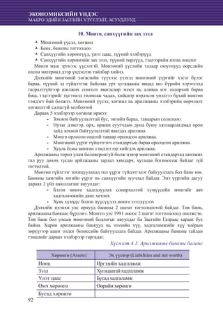 92
ЭКОНОМИКСИЙН ҮНДЭС
МАКРО ЭДИЙН ЗАСГИЙН ҮЗҮҮЛЭЛТ, АСУУДЛУУД
10. Мөнгө, санхүүгийн зах зээл
Мөнгөний үүсэл, хөгжилŽŽ
Банк, банкны тогтолцооŽŽ
Санхүүгийн хөрөнгүүд, үнэт цаас, түүний хэлбэрүүдŽŽ
Санхүүгийн хөрөнгийн зах зээл, түүний төрлүүд, тэдгээрийн ялгаа онцлогŽŽ
Мөнгө маш эртнээс үүсэлтэй. Мөнгөний үүслийн талаар оюутнууд өөрсдийн
олсон материал дээр үндэслэн тайлбар хийнэ.
Дэлхийн мөнгөний хөгжлийн түүхээс үзэхэд мөнгөний үүргийг хэсэг бүлэг
бараа, түүхий эд гүйцэтгэж байснаа урт хугацааны явцад янз бүрийн хэрэгсэлд
тасралтгүйгээр шилжих сонголт явагдсаар эцэст нь аливаа нэг тодорхой бараа
биш, тэдгээрийг түгээмэл төлөөлж чадах, хийсвэр нэрлэсэн үнэлгээ бүхий мөнгөн
тэмдэгт бий болжээ. Мөнгөний үүсэл, хөгжил нь арилжааны хэлбэрийн өөрчлөлт
хөгжилтэй салшгүй холбоотой
Дараах 5 хэлбэрээр хөгжиж иржээ:
	Зохион байгуулалттай бус, энгийн бараа, таваарын солилцоо.--
	Нутаг дэвсгэр, өрх, оршин суугчдын дунд буюу хязгаарлагдмал орон--
зайд зохион байгуулалттай явагдах арилжаа.
	Мөнгө орлосон онцгой таваар оролцсон арилжаа.--
	Мөнгөний үүрэг гүйцэтгэгч стандартын бараа оролцсон арилжаа.--
	Хууль ёсны мөнгөн тэмдэгтээр хийгдэх арилжаа.--
Арилжааны төрөл улам боловсронгуй болж цэвэр мөнгөний стандартад шилжих
тал руу дөхөх тусам арйлжааны зардал хямдарч, хугацаа богиносож байдаг зүй
тогтолтой.
Мөнгөн гүйлгээг зохицуулахад гол үүрэг гүйцэтгэдэг байгууллага бол банк юм.
Банкны хамгийн энгийн үүрэг нь санхүүгийн зуучлал байдаг. Энэ үүргийн дагуу
дараах 2 үйл ажиллагааг явуулдаг:
	Бэлэн мөнгө хадгалуулах сонирхолтой хүмүүсийн мөнгийг авч--
хадгаламжийн данс хөтлөх
	Хувь хүмүүс болон пүүсүүдэд мөнгө зээлдүүлэх--
Дэлхийн ихэнхи улс орнууд банкны 2 шатат тогтолцоотой байдаг. Төв банк,
арилжааны банкаас бүрдэнэ. Монгол улс 1991 оноос 2 шатат тогтолцоонд шилжсэн.
Төв банк бол улсын мөнгөний бодлогыг явуулдаг ба Засгийн Газраас хараат бус
байна. Харин арилжааны банкууд нь зээлийн хүү, хадгаламжийн хүү хоёрын
зөрүүгээр ашиг олдог бизнесийн байгууллага байдаг. Арилжааны банкны тайлан
тэнцлийг дараах хэлбэрээр гаргадаг.
Хүснэгт 4.1. Арилжааны банкны баланс
Хөрөнгө (Assets) Эх үүсвэр (Liabilities and net worth)
Нөөц Иргэдийн хадгаламж
Зээл Хугацаатай хадгаламж
Үнэт цаас Бусад хадгаламж
Өмч хөрөнгө Өөрийн хөрөнгө
Бусад хөрөнгө
 