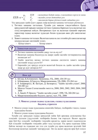97
			 EER 	 - вальютын бодит ханш, е-вальютын нэрлэсэн ханш
			 РD
	 - тухайн улсын дотоодын үнэ
			 РF
	 - шилжилт бараа үйлчилгээний гадаадын үнэ
Улс орнуудын эдийн асагт дараах хоёр валютын ханшны тогтолцоо үйлчилдэг.
Тогтмол ханшны тогтолцоо. Тухайн улс мөнгөн тэмдэгтийнхээ бусад1.	
орнуудынхтай харьцах ханшаа тогтмол түвшинд барихын тулд валютын зах
зээлд интервенци хийдэг. Интервенци гэдэг нь валютын ханшийг өөрчлөх
зорилгоор гадаад валютыг худалдах болон худалдан авах үйл ажиллагааг
хэлнэ.
Хөвөгч ханшны тогтолцоо. Валютын ханш нь зах зээлийн үйл ажиллагаагаар2.	
зохицуулагддаг системийг хэлнэ.
	 - Цэвэр хөвөгч	 - Бохир хөвөгч
Тогтмол ханшны системийн давуу тал нь юу вэ?ŽŽ
Валютын ханшны бодлогууд нь макро эдийн засгийн тогтворжилтод яажŽŽ
нөлөөлдөг вэ?
Эдийн засагчид яагаад тогтмол ханшны системээс хөвөгч ханшныŽŽ
системийг илүүд үзсэн бэ?
Европийн улс орнууд нэгдсэн валюттай болсон нь эдийн засгийн хувьдŽŽ
ямар үр дүнг авчирсан бэ?
Б.Сувд, Б.Ал1.	 танцэцэг, Экономикс, УБ., 2000, 138-139 тал
	Б.Баярдаваа, Д.Гансүлд, Макроэкономикс, УБ.,2006, 251-264 тал2.	
	Р. Амаржаргал, Ж. Батхуяг, Д. Батжаргал, "Эдийн засгийн ухаан", 2000,3.	
102-108 тал
	Монгол Улсын Статистикийн эмхтгэл, 2000, 2001, 2002, 2003, 2004, 20054.	
2006
А. Бакей, Р. Оросоо, "Эдийн засгийн ухаан", 1998, УБ, 268-284 тал5.	
	Макроэконо6.	 миксийн бодлого, дасгал, тест, УБ., 2006
3. Монгол улсын гадаад худалдаа, гадаад худалдааны
бодлого, стратеги
Монгол улсын гадаа худалдааны өнөөгийн байдал, төлбөрийн тэнцэл, гадаадŽŽ
худалдааны баланс
Монгол улсын гадаад худалдааны бодлогоŽŽ
Тухайн улс орнуудын гадаад орнуудтай хийж буй арилжаа солилцооны бүх
хэлцлийг тусгасан үзүүлэлтийг төлбөрийн баланс гэж нэрлэдэг. Валют оруулж
ирж буй бүх хэлцлийг төлбөрийн тэнцлийн кредитэд, харин валют гадагшлуулж
буй хэлцлийг төлбөрийн тэнцлийн дебет талд тусгадаг. Улс орны гадагшаа хийж
байгаа экспорт нь гадаадын зах зээл дэх тухайн улс орны валютын эрэлтийг бий
болгосноор валютын ханшийг чангаруулдаг. Энэ нь валют оруулж ирж буй хэлцэл
	
EER=e •
PD
PF
Хяналтын асуулт
Ном зүй
 