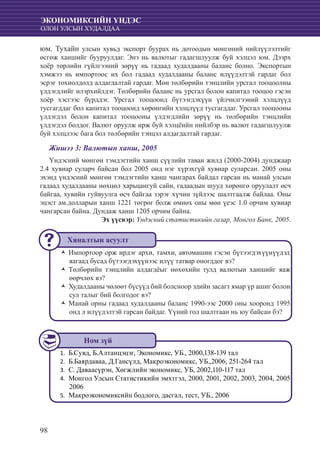 98
ЭКОНОМИКСИЙН ҮНДЭС
ОЛОН УЛСЫН ХУДАЛДАА
юм. Тухайн улсын хувьд экспорт буурах нь дотоодын мөнгөний нийлүүлэлтийг
өсгөж ханшийг бууруулдаг. Энэ нь валютыг гадагшлуулж буй хэлцэл юм. Дээрх
хоёр төрлийн гүйлгээний зөрүү нь гадаад худалдааны баланс болно. Экспортын
хэмжээ нь импортоос их бол гадаад худалдааны баланс илүүдэлтэй гардаг бол
эсрэг тохиолдолд алдагдалтай гардаг. Мөн төлбөрийн тэнцлийн урсгал тооцоолны
үлдэгдлийг илэрхийлдэг. Төлбөрийн баланс нь урсгал болон капитал тооцоо гэсэн
хоёр хэсгээс бүрддэг. Урсгал тооцоонд бүтээгдэхүүн үйлчилгээний хэлцлүүд
тусгагддаг бол капитал тооцоонд хөрөнгийн хэлцлүүд тусгагддаг. Урсгал тооцооны
үлдэгдэл болон капитал тооцооны үлдэгдлийн зөрүү нь төлбөрийн тэнцлийн
үлдэгдэл болдог. Валют оруулж ирж буй хэлцëийн нийлбэр нь валют гадагшлуулж
буй хэлцлээс бага бол төлбөрийн тэнцэл алдагдалтай гардаг.
Жишээ 3: Валютын ханш, 2005
Үндэсний мөнгөн тэмдэгтийн ханш сүүлийн таван жилд (2000-2004) дунджаар
2.4 хувиар суларч байсан бол 2005 онд нэг хүрэхгүй хувиар суларсан. 2005 оны
эхэнд үндэсний мөнгөн тэмдэгтийн ханш чангарах байдал гарсан нь манай улсын
гадаад худалдааны нөхцөл харьцангуй сайн, гадаадын шууд хөрөнгө оруулалт өсч
байгаа, хувийн гуйвуулга өсч байгаа зэрэг хүчин зүйлээс шалтгаалж байлаа. Оны
эцэст ам.долларын ханш 1221 төгрөг болж өмнөх оны мөн үеэс 1.0 орчим хувиар
чангарсан байна. Дундаж ханш 1205 орчим байна.
Эх үүсвэр: Үндэсний статистикийн газар, Монгол Банк, 2005.
Импортоор орж ирдэг архи, тамхи, автомашин гэсэн бүтээгдэхүүнүүдэдŽŽ
яагаад бусад бүтээгдэхүүнээс илүү татвар оногддог вэ?
Төлбөрийн тэнцлийн алдагдëыг нөхөхийн тулд валютын ханшийг яажŽŽ
өөрчлөх вэ?
Худалдааны чөлөөт бүсүүд бий болсноор эдийн засагт ямар үр ашиг болонŽŽ
сул талыг бий болгодог вэ?
Манай орны гадаад худалдааны баланс 1990-ээс 2000 оны хооронд 1995ŽŽ
онд л илүүдэлтэй гарсан байдаг. Үүний гол шалтгаан нь юу байсан бэ?
Б.Сувд, Б.Ал1.	 танцэцэг, Экономикс, УБ., 2000,138-139 тал
	Б.Баярдаваа, Д.Гансүлд, Макроэкономикс, УБ.,2006, 251-264 тал2.	
С. Даваасүрэн, Хөгжлийн экономикс, УБ, 2002,110-117 тал3.	
	Монгол Улсын Статистикийн эмхтгэл, 2000, 2001, 2002, 2003, 2004, 20054.	
2006
	Макроэконо5.	 миксийн бодлого, дасгал, тест, УБ., 2006
Хяналтын асуулт
Ном зүй
 