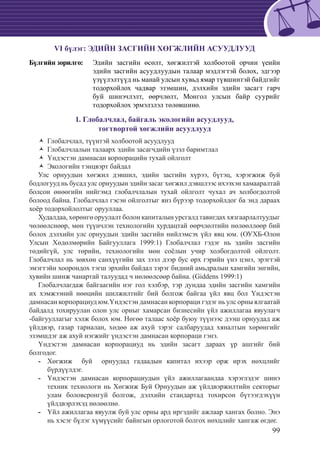 99
VI бүлэг: ЭДИЙН ЗАСГИЙН ХӨГЖЛИЙН АСУУДЛУУД
Бүлгийн зорилго:	 Эдийн засгийн өсөлт, хөгжилтэй холбоотой орчин үеийн
эдийн засгийн асуудлуудын талаар мэдлэгтэй болох, эдгээр
үзүүлэлтүүд нь манай улсын хувьд ямар түвшинтэй байдгийг
тодорхойлох чадвар эзэмшин, дэлхийн эдийн засагт гарч
буй шинэчлэлт, өөрчлөлт, Монгол улсын байр суурийг
тодорхойлох эрмэлзлэл төлөвшинө.
1. Глобалчлал, байгаль экологийн асуудлууд,
тогтвортой хөгжлийн асуудлууд
Глобалчлал, түүнтэй холбоотой асуудлуудŽŽ
Глобалчлалын талаарх эдийн засагчдийн үзэл баримтлалŽŽ
Үндэстэн дамнасан корпорацийн тухай ойлголтŽŽ
Экологийн тэнцвэрт байдалŽŽ
Улс орнуудын хөгжил дэвшил, эдийн засгийн хүрээ, бүтэц, хэрэгжиж буй
бодлогууд нь бусад улс орнуудын эдийн засаг хөгжил дэвшлээс ихээхэн хамааралтай
болсон өнөөгийн нийгэмд глобалчлалын тухай ойлголт чухал ач холбогдолтой
болоод байна. Глобалчлал гэсэн ойлголтыг янз бүрээр тодорхойлдог ба энд дараах
хоёр тодорхойлолтыг орууллаа.
Худалдаа, хөрөнгө оруулалт болон капиталын урсгалд тавигдах хязгаарлалтуудыг
чөлөөлснөөр, мөн түүнчлэн технологийн хурдацтай өөрчлөлтийн нөлөөллөөр бий
болох дэлхийн улс орнуудын эдийн засгийн нийлэмсэх үйл явц юм. (ОУХБ-Олон
Улсын Хөдөлмөрийн Байгууллага 1999:1) Глобалчлал гэдэг нь эдийн засгийн
төдийгүй, улс төрийн, технологийн мөн соёлын учир холбогдолтой ойлголт.
Глобалчлал нь зөвхөн санхүүгийн зах зээл дээр бус өрх гэрийн үнэ цэнэ, эрэгтэй
эмэгтэйн хоорондох тэгш эрхийн байдал зэрэг бидний амьдралын хамгийн энгийн,
хувийн шинж чанартай талуудад ч нөлөөлсөөр байна. (Giddens 1999:1)
Глобалчлагдаж байгаагийн нэг гол хэлбэр, тэр дундаа эдийн засгийн хамгийн
их хэмжээний нөөцийн шилжилтийг бий болгож байгаа үйл явц бол Үндэстэн
дамнасан корпорациуд юм.Үндэстэн дамнасан корпораци гэдэг нь улс орны ялгаатай
байдалд тохируулан олон улс орныг хамарсан бизнесийн үйл ажиллагаа явуулагч
-байгууллагыг хэлж болох юм. Нөгөө талаас хоёр буюу түүнээс дээш орнуудад аж
үйлдвэр, газар тариалан, хөдөө аж ахуй зэрэг салбаруудад хяналтын хөрөнгийг
эзэмшдэг аж ахуй нэгжийг үндэстэн дамнасан корпораци гэнэ.
Үндэстэн дамнасан корпорациуд нь эдийн засагт дараах үр ашгийг бий
болгодог.
	Хөгжиж буй орнуудад гадаадын капитал ихээр орж ирэх нөхцлийг--
бүрдүүлдэг.
Үндэстэн дамнасан корпорациудын үйл ажиллагаандаа хэрэглэдэг шинэ--
техник технологи нь Хөгжиж Буй Орнуудын аж үйлдвэржилтийн секторыг
улам боловсронгуй болгож, дэлхийн стандартад тохирсон бүтээгдэхүүн
үйлдвэрлэхэд нөлөөлнө.
	Үйл ажиллагаа явуулж буй улс орны ард иргэдийг ажлаар хангах болно. Энэ--
нь хэсэг бүлэг хүмүүсийг байнгын орлоготой болгох нөхцлийг хангаж өгдөг.
 