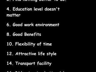 Find nothing better to do.  Education level doesn't matter  Good work environment  Good Benefits  Flexibility of time  Attractive life style  Transport facility  Did not get a better job.  