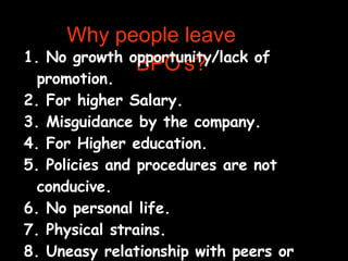 Why people leave  BPO's? No growth opportunity/lack of promotion.  For higher Salary. Misguidance by the company. For Higher education. Policies and procedures are not conducive. No personal life. Physical strains.  Uneasy relationship with peers or managers   