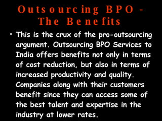 Outsourcing BPO - The Benefits This is the crux of the pro-outsourcing argument. Outsourcing BPO Services to India offers benefits not only in terms of cost reduction, but also in terms of increased productivity and quality. Companies along with their customers benefit since they can access some of the best talent and expertise in the industry at lower rates. 