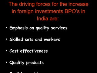 The driving forces for the increase in foreign investments BPO’s in India are:  Emphasis on quality services  Skilled sets and workers  Cost effectiveness  Quality products  English speaking manpower  