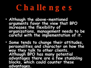 Challenges Although the above-mentioned arguments favor the view that BPO increases the flexibility of organizations, management needs to be careful with the implementation of it.  Some tends to change their attitudes, personalities and character on how the way they talk to other clients. Although BPO has many potential advantages there are a few stumbling blocks, which could counter these advantages.  