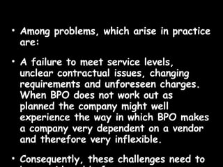Among problems, which arise in practice are:  A failure to meet service levels, unclear contractual issues, changing requirements and unforeseen charges. When BPO does not work out as planned the company might well experience the way in which BPO makes a company very dependent on a vendor and therefore very inflexible.  Consequently, these challenges need to be considered before a company decides to engage in business process outsourcing. 