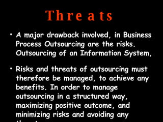 Threats A major drawback involved, in Business Process Outsourcing are the risks. Outsourcing of an Information System, Risks and threats of outsourcing must therefore be managed, to achieve any benefits. In order to manage outsourcing in a structured way, maximizing positive outcome, and minimizing risks and avoiding any threats 