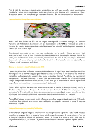 Doctissimo.fr
Avril 2012 Page 10 sur 70
Petit à petit, les ampoules à incandescence disparaissent au profit des ampoules basse consommation
considérées comme plus écologiques car moins énergivores et plus durables (elles consomment 5 fois -
d’énergie et durent 8 fois + longtemps que les lampes classiques). Or, ces dernières sont loin d’être idéales.
La question des champs électromagnétiques
Suite à une étude réalisée en 2007 sur les lampes fluocompactes à économie d'énergie, le Centre de
Recherche et d'Information Indépendant sur les Rayonnements (CRIIREM) a remarqué que celles-ci
émettent des champs électromagnétiques radiofréquences d'une intensité parfois largement supérieure à
28 volts par mètre, le seuil légal.
Concrètement, ces ondes peuvent avoir des conséquences sur la santé. « Chaque personne réagit
différemment, mais en cas de forte exposition (selon certaines mesures, les ampoules pouvaient émettre des
ondes jusqu’à 300 volts par mètre), on rencontre principalement des maux de tête, des vertiges, des troubles
du sommeil et de la nervosité. Après, tout dépend de la durée et du niveau d'exposition », précise Myriam
Galbrun, technicien mesureur au Criirem.
Teneur en mercure : plus d’indications en 2010
Le mercure présent dans les lampes à basse consommation pose un léger risque pour la santé en cas de bris
de l’ampoule car les vapeurs dégagées peuvent être toxiques. Evitez donc de les casser ! Si tel est le cas,
ouvrez bien les fenêtres et jetez les débris dans un sac en plastique étanche). Par ailleurs, leur recyclage est
indispensable. Pour vous renseigner à ce sujet, vous pouvez contacter Récylum, une organisation agréée
chargée d’organiser l’élimination de ces déchets. Sachez aussi que le distributeur est tenu de reprendre les
lampes basse consommation si vous achetez un nouvel équipement.
Bruno Lafitte, Ingénieur à l’Agence de l'environnement et de la maîtrise de l'énergie (Ademe) tempère le
débat au sujet du mercure : « Les grands fabricants promettent de réduire de 40% la teneur en mercure des
ampoules d’ici 2012. Par ailleurs, les anciens thermomètres contenaient 2g de mercure soit plus que dans
600 lampes, tout comme les piles bouton contiennent 25 mg de mercure soit plus de 8 lampes ».
Aujourd’hui, la teneur en mercure est limitée à 5 mg par ampoule et sera précisée dès septembre 2010 sur les
emballages. Concrètement, vous pourrez donc privilégier les ampoules contenant le moins de mercure
possible dès la rentrée !
Lampes fluocompactes : conseils d’utilisation
Si boycotter ces lampes n’est pas la solution, voici quelques précautions à prendre. Tout d’abord, évitez de
les utiliser en lampe de chevet ou lampe de bureau afin de ne pas être trop près de ces dernières). « Pour que
le champ dégagé par les lampes soit négligeable, il faut s'en éloigner d'au moins un mètre. Mais pour des
lampes très émettrices, il faut environ 2 m pour qu'elles n'aient plus d'influence », précise Myriam Galbrun.
 