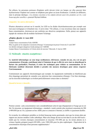 Doctissimo.fr
Avril 2012 Page 11 sur 70
Par ailleurs, les personnes porteuses d'implants actifs doivent éviter ces lampes car elles peuvent faire
dysfonctionner l'implant tout comme un téléphone peut gêner un écran d'ordinateur. L'échelle est différente,
mais le principe identique. « Les femmes enceintes et les enfants doivent aussi être prudents car ils y sont
beaucoup plus sensibles », poursuit Myriam Galbrun.
Ampoules : les autres alternatives
D'autres alternatives arrivent sur le marché, les LED ou les diodes électroluminescentes par exemple sont
tout aussi écologiques et n'émettent rien. A suivre donc ! Par ailleurs, si vous investissez dans une ampoule
basse consommation, choisissez-en une conforme aux directives européennes. Enfin, pensez aux appareils
équipés de variateur afin de moduler facilement l’éclairage.
Delphine Bourdet, le 1 mars 2010
Sources
Lampes basse consommation Fiche ADEME
Mise en garde sur les ampoules à économie d'énergie ! Communiqué de presse Criirem du 21 août 2007
Les déchets ménagers dangereux Guide pratique de l’ADEME
Lampes Basses Consommation, le Criirem alerte de nouveau ! Mercredi, 21 Janvier 2009
I.5. Multimédia : attention énergétivores !
Le matériel informatique au sens large (ordinateurs, téléviseurs, consoles de jeu, etc.) est un gros
consommateur d'énergie, contribuant ainsi à l'émission de gaz à effet de serre tout en alourdissant la
facture des particuliers. Pourtant, il existe des techniques pour réduire sa consommation. Et les
fabricants semblent désormais décidés à prendre des mesures drastiques pour mieux respecter
l'environnement.
Contrairement aux appareils électroménagers par exemple, les équipements multimédia ne bénéficient pas
d'un étiquetage permettant de connaître avec précision leur consommation d'énergie. C'est bien dommage,
car les nouvelles technologies se révèlent particulièrement voraces dans ce domaine !
Quand la facture s'alourdit...
Premier constat : cette consommation varie considérablement selon le type d'équipement et l'usage qui en est
fait. En moyenne, un équipement informatique « standard » (unité centrale plus moniteur) consomme de 200
à 400 kWh par an. En y ajoutant un box ADSL pour se connecter à Internet, ce chiffre va quasiment doubler.
En revanche, les ordinateurs portables se révèlent beaucoup moins gourmands, ainsi que les écrans plats par
rapport aux anciens modèles à tube cathodique. Mais cela change du tout au tout dans le cas des téléviseurs :
tandis que les versions classiques consommaient en moyenne 150 kWh par an, les écrans plasma ou à
cristaux liquides grimpent jusqu'à 650 kWh, voire 1500 kWh pour les plus sophistiqués - l'équivalent de la
consommation électrique d'une personne supplémentaire !
 