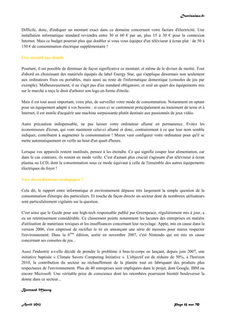 Doctissimo.fr
Avril 2012 Page 12 sur 70
Difficile, donc, d'indiquer un montant exact dans ce domaine concernant votre facture d'électricité. Une
installation informatique standard reviendra entre 30 et 60 € par an, plus 15 à 30 € pour la connexion
Internet. Mais ce budget pourrait plus que doubler si vous vous équipez d'un téléviseur à écran plat : de 50 à
150 € de consommation électrique supplémentaire !
Etre attentif aux détails
Pourtant, il est possible de diminuer de façon significative ce montant, et même de le diviser de moitié. Tout
d'abord en choisissant des matériels équipés du label Energy Star, qui s'applique désormais non seulement
aux ordinateurs fixes ou portables, mais aussi au reste de l'informatique domestique (consoles de jeu par
exemple). Malheureusement, il ne s'agit pas d'un standard obligatoire, et seul un quart des équipements mis
sur le marché a reçu le droit d'arborer son logo en forme d'étoile.
Mais il est tout aussi important, voire plus, de surveiller votre mode de consommation. Notamment en optant
pour un équipement adapté à vos besoins : si ceux-ci se cantonnent principalement au traitement de texte et à
Internet, il est inutile d'acquérir une machine surpuissante plutôt destinée aux passionnés de jeux vidéo.
Autre précaution indispensable, ne pas laisser votre ordinateur allumé en permanence. Evitez les
économiseurs d'écran, qui vont maintenir celui-ci allumé et donc, contrairement à ce que leur nom semble
indiquer, contribuent à augmenter la consommation ! Mieux vaut configurer votre ordinateur pour qu'il se
mette automatiquement en veille au bout d'un quart d'heure.
Lorsque vos appareils restent inutilisés, pensez à les éteindre. Ce qui signifie couper leur alimentation, car
dans le cas contraire, ils restent en mode veille. C'est d'autant plus crucial s'agissant d'un téléviseur à écran
plasma ou LCD, dont la consommation sous ce mode équivaut à celle de l'ensemble des autres équipements
électriques du foyer !
Vers des ordinateurs écologiques ?
Cela dit, le rapport entre informatique et environnement dépasse très largement la simple question de la
consommation d'énergie des particuliers. Et touche de façon directe un secteur dont de nombreux utilisateurs
sont particulièrement vigilants sur la question.
C'est ainsi que le Guide pour une high-tech responsable publié par Greenpeace, régulièrement mis à jour, a
eu un retentissement considérable. Ce classement pointe notamment les lacunes des entreprises en matière
d'utilisation de matériaux toxiques et les insuffisances concernant leur recyclage. Apple, mis en cause dans la
version 2006, s'est empressé de rectifier le tir en annonçant une série de mesures pour mieux respecter
l'environnement. Dans la 6ème
édition, sortie en novembre 2007, c'est Nintendo qui est mis en cause
concernant ses consoles de jeu...
Aussi l'industrie a-t-elle décidé de prendre le problème à bras-le-corps en lançant, depuis juin 2007, une
initiative baptisée « Climate Savers Computing Initiative ». L'objectif est de réduire de 50%, à l'horizon
2010, la contribution du secteur au réchauffement de la planète tout en fabriquant des produits plus
respectueux de l'environnement. Plus de 40 entreprises sont impliquées dans le projet, dont Google, IBM ou
encore Microsoft. Une véritable prise de conscience dont les retombées pourraient bientôt bouleverser la
donne dans ce secteur...
Bertrand Mauvy
 