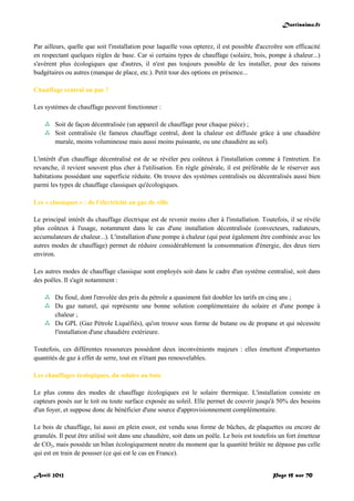 Doctissimo.fr
Avril 2012 Page 15 sur 70
Par ailleurs, quelle que soit l'installation pour laquelle vous opterez, il est possible d'accroître son efficacité
en respectant quelques règles de base. Car si certains types de chauffage (solaire, bois, pompe à chaleur...)
s'avèrent plus écologiques que d'autres, il n'est pas toujours possible de les installer, pour des raisons
budgétaires ou autres (manque de place, etc.). Petit tour des options en présence...
Chauffage central ou pas ?
Les systèmes de chauffage peuvent fonctionner :
 Soit de façon décentralisée (un appareil de chauffage pour chaque pièce) ;
 Soit centralisée (le fameux chauffage central, dont la chaleur est diffusée grâce à une chaudière
murale, moins volumineuse mais aussi moins puissante, ou une chaudière au sol).
L'intérêt d'un chauffage décentralisé est de se révéler peu coûteux à l'installation comme à l'entretien. En
revanche, il revient souvent plus cher à l'utilisation. En règle générale, il est préférable de le réserver aux
habitations possédant une superficie réduite. On trouve des systèmes centralisés ou décentralisés aussi bien
parmi les types de chauffage classiques qu'écologiques.
Les « classiques » : de l'électricité au gaz de ville
Le principal intérêt du chauffage électrique est de revenir moins cher à l'installation. Toutefois, il se révèle
plus coûteux à l'usage, notamment dans le cas d'une installation décentralisée (convecteurs, radiateurs,
accumulateurs de chaleur...). L'installation d'une pompe à chaleur (qui peut également être combinée avec les
autres modes de chauffage) permet de réduire considérablement la consommation d'énergie, des deux tiers
environ.
Les autres modes de chauffage classique sont employés soit dans le cadre d'un système centralisé, soit dans
des poêles. Il s'agit notamment :
 Du fioul, dont l'envolée des prix du pétrole a quasiment fait doubler les tarifs en cinq ans ;
 Du gaz naturel, qui représente une bonne solution complémentaire du solaire et d'une pompe à
chaleur ;
 Du GPL (Gaz Pétrole Liquéfiés), qu'on trouve sous forme de butane ou de propane et qui nécessite
l'installation d'une chaudière extérieure.
Toutefois, ces différentes ressources possèdent deux inconvénients majeurs : elles émettent d'importantes
quantités de gaz à effet de serre, tout en n'étant pas renouvelables.
Les chauffages écologiques, du solaire au bois
Le plus connu des modes de chauffage écologiques est le solaire thermique. L'installation consiste en
capteurs posés sur le toit ou toute surface exposée au soleil. Elle permet de couvrir jusqu'à 50% des besoins
d'un foyer, et suppose donc de bénéficier d'une source d'approvisionnement complémentaire.
Le bois de chauffage, lui aussi en plein essor, est vendu sous forme de bûches, de plaquettes ou encore de
granulés. Il peut être utilisé soit dans une chaudière, soit dans un poêle. Le bois est toutefois un fort émetteur
de CO2, mais possède un bilan écologiquement neutre du moment que la quantité brûlée ne dépasse pas celle
qui est en train de pousser (ce qui est le cas en France).
 