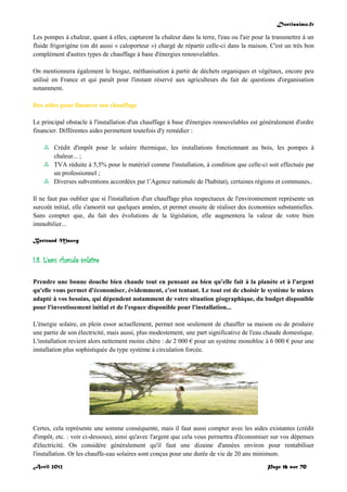 Doctissimo.fr
Avril 2012 Page 16 sur 70
Les pompes à chaleur, quant à elles, capturent la chaleur dans la terre, l'eau ou l'air pour la transmettre à un
fluide frigorigène (on dit aussi « caloporteur ») chargé de répartir celle-ci dans la maison. C'est un très bon
complément d'autres types de chauffage à base d'énergies renouvelables.
On mentionnera également le biogaz, méthanisation à partir de déchets organiques et végétaux, encore peu
utilisé en France et qui paraît pour l'instant réservé aux agriculteurs du fait de questions d'organisation
notamment.
Des aides pour financer son chauffage
Le principal obstacle à l'installation d'un chauffage à base d'énergies renouvelables est généralement d'ordre
financier. Différentes aides permettent toutefois d'y remédier :
 Crédit d'impôt pour le solaire thermique, les installations fonctionnant au bois, les pompes à
chaleur... ;
 TVA réduite à 5,5% pour le matériel comme l'installation, à condition que celle-ci soit effectuée par
un professionnel ;
 Diverses subventions accordées par l’Agence nationale de l'habitat), certaines régions et communes..
Il ne faut pas oublier que si l'installation d'un chauffage plus respectueux de l'environnement représente un
surcoût initial, elle s'amortit sur quelques années, et permet ensuite de réaliser des économies substantielles.
Sans compter que, du fait des évolutions de la législation, elle augmentera la valeur de votre bien
immobilier...
Bertrand Mauvy
I.8. L'eau chaude solaire
Prendre une bonne douche bien chaude tout en pensant au bien qu'elle fait à la planète et à l'argent
qu'elle vous permet d'économiser, évidemment, c'est tentant. Le tout est de choisir le système le mieux
adapté à vos besoins, qui dépendent notamment de votre situation géographique, du budget disponible
pour l'investissement initial et de l'espace disponible pour l'installation...
L'énergie solaire, en plein essor actuellement, permet non seulement de chauffer sa maison ou de produire
une partie de son électricité, mais aussi, plus modestement, une part significative de l'eau chaude domestique.
L'installation revient alors nettement moins chère : de 2 000 € pour un système monobloc à 6 000 € pour une
installation plus sophistiquée du type système à circulation forcée.
Certes, cela représente une somme conséquente, mais il faut aussi compter avec les aides existantes (crédit
d'impôt, etc. : voir ci-dessous), ainsi qu'avec l'argent que cela vous permettra d'économiser sur vos dépenses
d'électricité. On considère généralement qu'il faut une dizaine d'années environ pour rentabiliser
l'installation. Or les chauffe-eau solaires sont conçus pour une durée de vie de 20 ans minimum.
 