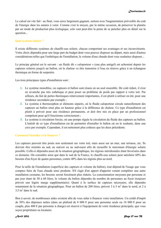 Doctissimo.fr
Avril 2012 Page 17 sur 70
Le calcul est vite fait : au final, vous serez largement gagnant, surtout avec l'augmentation prévisible du coût
de l'énergie dans les années à venir. Comme c'est le moyen, par la même occasion, de préserver la planète
par un mode de production plus écologique, cela vaut peut-être la peine de se pencher plus en détail sur la
question...
Quel système choisir ?
Il existe différents systèmes de chauffe-eau solaire, chacun comportant ses avantages et ses inconvénients.
Votre choix dépendra pour une large part du budget dont vous pouvez disposer au départ, mais aussi d'autres
considérations telles que l'esthétique de l'installation, le volume d'eau chaude dont vous souhaitez disposer...
Le principe général est le suivant : un fluide dit « caloporteur » (eau plus antigel) est acheminé depuis les
capteurs solaires jusqu'à un ballon, où la chaleur va être transmise à l'eau en réserve grâce à un échangeur
thermique en forme de serpentin.
Les trois principaux types d'installation sont :
1. Le système monobloc, ou capteurs et ballon sont réunis en un seul ensemble. De coût réduit, il n'est
en revanche pas très esthétique et peut poser un problème de poids par rapport à votre toit. Par
ailleurs, du fait de pertes thermiques relativement importantes, il est plutôt à utiliser en été, pour une
résidence secondaire par exemple ;
2. Le système à thermosiphon et éléments séparés, où le fluide caloporteur circule naturellement des
capteurs au ballon situé plus en hauteur grâce à la différence de chaleur. Ce type d'installation est
plutôt à prévoir pour une résidence permanente, et doit être mis en place par un professionnel
compétent pour qu'il fonctionne correctement ;
3. Le système à circulation forcée, où une pompe régule la circulation du fluide des capteurs au ballon.
L'intérêt de ce type d'installation est de permettre d'installer le ballon où on le souhaite, dans une
cave par exemple. Cependant, il est nettement plus coûteux que les deux précédents.
Comment l'installer et le financer ?
Les capteurs peuvent être posés non seulement sur votre toit, mais aussi sur un mur, une terrasse, etc. Ils
doivent être orientés au sud, au sud-est ou au sud-ouest afin de recueillir le maximum d'énergie solaire
possible. Celle-ci dépendra aussi de la situation géographique, les régions méridionales étant favorisées dans
ce domaine. On considère ainsi que dans le sud de la France, le chauffe-eau solaire peut satisfaire 60% des
besoins d'un foyer de quatre personnes, contre 40% dans les régions plus au nord.
Pour la taille de l'installation (superficie des capteurs et volume du ballon), tout dépend de l'usage que vous
comptez faire de l'eau chaude ainsi produite. S'il s'agit d'un apport d'appoint venant compléter une autre
installation existante, les besoins seront forcément plus réduits. La consommation moyenne par personne et
par jour étant de 50 à 60 litres, le volume du ballon dépendra du nombre de personnes au foyer (toujours
prévoir une légère marge supplémentaire). Quant à la surface de capteurs nécessaire, elle dépendra
notamment de la situation géographique. Pour un ballon de 200 litres, prévoir 3 à 5 m2
dans le nord, et 2 à
3,5 m2
dans le sud.
Bon à savoir, de nombreuses aides existent afin de vous aider à financer votre installation. Un crédit d'impôt
de 50% des dépenses nettes (dans un plafond de 8 000 € pour une personne seule ou 16 000 € pour un
couple, plus 400 € par personne à charge) est réservé à l'équipement de votre résidence principale, que vous
soyez propriétaire ou locataire.
 
