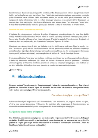 Doctissimo.fr
Avril 2012 Page 19 sur 70
Pour l’intérieur, il convient de distinguer les combles perdus de ceux qui sont habités. Les premiers seront
isolés par le plancher ou entre les solives. Dans l’idéal, des matériaux écologiques pourront être employés
(laine de mouton, lin ou chanvre). Dans les combles habités, les isolants seront posés directement sous les
rampants (la partie inférieure du toit), en veillant à ménager un espace pour permettre à l’air de circuler. La
mise en place d’un pare-vapeur (film étanche à la vapeur mais laissant passer l’air) peut aussi s’avérer utile.
Cela évitera la condensation d’humidité qui risque d’entraîner à terme un phénomène de pourrissement.
Isolation des murs : intérieure ou extérieure ?
L’isolation des vitrages permet également de réaliser d’importants gains énergétiques. La pose d’un double
vitrage permet ainsi de diminuer de 40% les pertes de chaleur. Le vitrage à isolation renforcée (VIR), quant à
lui, est cinq fois plus efficace qu’un vitrage classique. D’après les calculs, l’investissement de départ est
amorti en deux ans environ grâce aux économies d’énergie qu’il permet de réaliser.
Quant aux murs, comme pour le toit, leur isolation peut être intérieure ou extérieure. Dans le premier cas,
soit l’isolant sera placé derrière une contre-cloison, soit on posera directement des panneaux composites
contre la surface à protéger. Cette technique est toutefois moins efficace, car elle laisse des ponts thermiques
(partie par où la chaleur s’échappe), tout en empêchant de profiter de l’inertie thermique du mur.
Il est donc préférable d’opter pour une isolation extérieure, en réalisant par la même occasion le ravalement.
Il existe de nombreuses techniques, de l’enduit sur isolant à la mise en place de parements. L’isolation
extérieure permet d’obtenir les meilleurs résultats en termes de rendement énergétique, sans modifier les
surfaces habitables. Mais elle revient aussi plus cher, et requiert une autorisation de travaux.
Bertrand Mauvy
II. Maison écologique
Dépenser moins d’énergie, respecter l’environnement, choisir des énergies alternatives… Tout cela est
possible au sein même de votre foyer. Du bricoleur du dimanche à l’architecte, vous pouvez rendre
votre maison plus écologique. Découvrez nos conseils.
Une maison écologique : pour quoi faire ?
Rendre sa maison plus respectueuse de l’environnement, c’est possible du sol jusqu’au plafond. En plus,
c’est le plus souvent économique ! Découvrez les matériaux plus respectueux de l’environnement, les
normes environnementales ainsi que les avantages fiscaux d’une maison plus écologiques.
II.1. Qu'est-ce qu'une maison écologique ?
Par définition, une maison écologique est une maison plus respectueuse de l’environnement. Cela peut
se réaliser de différentes manières, en fonction de votre situation, de vos moyens et de vos envies. En
gardant à l’esprit qu’il s’agit aussi d’une occasion de réaliser de substantielles économies… voire de
bénéficier d’aides financières non négligeables !
 