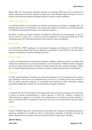 Doctissimo.fr
Avril 2012 Page 22 sur 70
Depuis 2006, NF environnement développe également une démarche HQE autour de la construction de
maisons individuelles. Plus d’une vingtaine de constructeurs, dans différentes régions de France, se sont vu
décerner cette norme qui constitue la principale référence existant en matière d’habitation.
Habitat et environnement
La certification Habitat et environnement est décernée aux promoteurs immobiliers s’engageant dans une
démarche de respect de l’environnement. Cela concerne tant la phase de construction que le fonctionnement
de l’habitation (consommation d’énergie, d’eau, santé des occupants…).
Par ailleurs, le cahier des charges comprend une obligation d’information des consommateurs à travers la
mise en avant de « gestes verts ». De plus en plus de programmes de construction bénéficient de cette
certification, preuve de l’intérêt des promoteurs (et des acheteurs !) pour cette approche.
HPE et THPE
Les labels HPE et THPE s’appliquent à la performance énergétique des bâtiments. Le label HPE atteste
d’une consommation inférieure de 10% aux bâtiments conventionnels. Le label THPE, lui, peut être obtenu
lorsque la consommation est de 20% inférieure à la norme.
Ecolabel européen
Le label environnemental de la Communauté européenne s’applique à plusieurs centaines de produits, dont
certains dans le bâtiment et la construction (peintures et vernis notamment). Différents critères écologiques
sont pris en compte, dont la teneur en substances nuisibles (dioxyde de titane, composés organiques volatils,
etc.). L’Ecolabel intègre également des contraintes en matière d’emploi des produits par le consommateur.
Natureplus
Ce label européen distingue les matériaux de construction respectueux de l’environnement et de la santé de
leurs utilisateurs. Suivis là aussi sur l’intégralité de leur cycle de vie, ces produits doivent être constitués à
85% de matières premières minérales ou renouvelables pour bénéficier du label. Natureplus regroupe
aujourd’hui la plupart des certifications environnementales en matière de bâtiment.
FSC
Le certificat FSC (Forest Stewardship Council) garantit que le bois sur lequel il est apposé a été récolté dans
le respect de critères environnementaux et sociaux rigoureux. Le bois FSC contribue à maintenir la
biodiversité dans les régions où il est récolté, tout en garantissant à ses acheteurs une totale traçabilité. A
noter, la certification FSC ne s’applique pas qu’au bois, mais aussi à des produits dérivés tels que le papier
recyclé.
Qualisol
Créé par l’ADEME (Agence de l’Environnement et de la Maîtrise de l’Energie), le label Qualisol garantit la
qualité des installations de chauffe-eau solaire. Ce label permet notamment de bénéficier des aides des
régions, départements ou communes, ainsi que du crédit d’impôts en vigueur dans ce domaine.
Bertrand Mauvy
 