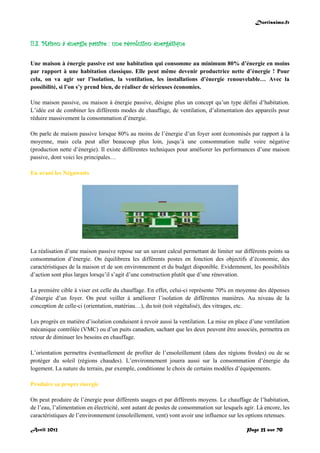 Doctissimo.fr
Avril 2012 Page 23 sur 70
II.3. Maison à énergie passive : une révolution énergétique
Une maison à énergie passive est une habitation qui consomme au minimum 80% d’énergie en moins
par rapport à une habitation classique. Elle peut même devenir productrice nette d’énergie ! Pour
cela, on va agir sur l’isolation, la ventilation, les installations d’énergie renouvelable… Avec la
possibilité, si l’on s’y prend bien, de réaliser de sérieuses économies.
Une maison passive, ou maison à énergie passive, désigne plus un concept qu’un type défini d’habitation.
L’idée est de combiner les différents modes de chauffage, de ventilation, d’alimentation des appareils pour
réduire massivement la consommation d’énergie.
On parle de maison passive lorsque 80% au moins de l’énergie d’un foyer sont économisés par rapport à la
moyenne, mais cela peut aller beaucoup plus loin, jusqu’à une consommation nulle voire négative
(production nette d’énergie). Il existe différentes techniques pour améliorer les performances d’une maison
passive, dont voici les principales…
En avant les Négawatts
La réalisation d’une maison passive repose sur un savant calcul permettant de limiter sur différents points sa
consommation d’énergie. On équilibrera les différents postes en fonction des objectifs d’économie, des
caractéristiques de la maison et de son environnement et du budget disponible. Evidemment, les possibilités
d’action sont plus larges lorsqu’il s’agit d’une construction plutôt que d’une rénovation.
La première cible à viser est celle du chauffage. En effet, celui-ci représente 70% en moyenne des dépenses
d’énergie d’un foyer. On peut veiller à améliorer l’isolation de différentes manières. Au niveau de la
conception de celle-ci (orientation, matériau…), du toit (toit végétalisé), des vitrages, etc.
Les progrès en matière d’isolation conduisent à revoir aussi la ventilation. La mise en place d’une ventilation
mécanique contrôlée (VMC) ou d’un puits canadien, sachant que les deux peuvent être associés, permettra en
retour de diminuer les besoins en chauffage.
L’orientation permettra éventuellement de profiter de l’ensoleillement (dans des régions froides) ou de se
protéger du soleil (régions chaudes). L’environnement jouera aussi sur la consommation d’énergie du
logement. La nature du terrain, par exemple, conditionne le choix de certains modèles d’équipements.
Produire sa propre énergie
On peut produire de l’énergie pour différents usages et par différents moyens. Le chauffage de l’habitation,
de l’eau, l’alimentation en électricité, sont autant de postes de consommation sur lesquels agir. Là encore, les
caractéristiques de l’environnement (ensoleillement, vent) vont avoir une influence sur les options retenues.
 