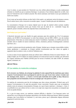 Doctissimo.fr
Avril 2012 Page 24 sur 70
Avec le solaire, on peut produire de l’électricité avec des cellules photovoltaïques, ou plus modestement
alimenter un chauffe-eau par un panneau thermique. La puissance d’une éolienne dépend de sa taille, mais
aussi de l’intensité du vent à l’endroit concerné. Des relevés nationaux sont fournis à ceux qui souhaitent en
mettre une en place.
Il est à noter qu’une petite éolienne est plus facile à faire agréer, car représente moins de nuisances sonores.
Pour la même raison, celle-ci nécessite un moindre espace : on peut l’installer plus près des habitations.
La consommation d’énergie de la maison dépend aussi du type de matériel utilisé (certains modèles
électroménagers consomment moins que d’autre) Ainsi que du mode de vie : restreindre l’usage des
appareils, penser à éteindre, utiliser des ampoules basse consommation, etc.
Quel budget pour quel résultat ?
L’électricité nécessaire pour une famille de quatre personnes peut être produite par 30 m2
de panneaux
solaires, soit 30 000 € d’investissement. Le coût d’une éolienne varie de 2000 à 3000 €, avec des résultats
proportionnés. Il faut donc un certain temps pour amortir l’installation. Cependant, ces chiffres peuvent être
amendés selon le modèle de maison (matériaux utilisés, orientation, présence d’aménagements extérieurs
type haies, etc.).
Au-delà, la maison peut devenir productrice nette d’énergie. Sachant que es énergies renouvelables (solaire,
éolien, géothermie…) constituent un d’autant meilleur investissement que leur valeur est appelée à
augmenter dans les années à venir, et celle de l’habitation avec.
La mise en place de tels équipements donne par ailleurs droit à différentes formes de soutien financier : des
crédits d’impôt, une TVA réduite sur certains matériaux et la main-d’œuvre pour les installer, une subvention
de l’Agence nationale pour l’habitat (ANAH) pour les travaux d’isolation, des aides d’EDF, de certaines
régions, communes, etc.
Bertrand Mauvy
II.4. Les matériaux de construction écologiques
De la structure aux finitions, du sol jusqu’au plafond, il existe aujourd’hui des matériaux pour mieux
respecter l’environnement tout en protégeant la santé de ceux qui vivent à leur contact. Certains sont
des classiques (bois, chanvre…), d’autres s’avèrent plus inattendus (de la paille au lino). Découvrez
leurs propriétés souvent étonnantes et tous les avantages que vous pourrez en tirer…
Un matériau de construction peut être dit écologique pour deux raisons principales. D’abord, parce qu’il
respecte l’environnement et la santé des personnes vivant à proximité. Ensuite, parce que sa production
entraîne moins de nuisances (consommation d’énergie, etc.) que d’autres matériaux « classiques ». Ainsi, il
est préférable de ne pas utiliser de bois si celui-ci est coupé sans respect des écosystèmes ou transporté par
avion sur grande distance.
Il y a peu de temps encore, ces matériaux restaient difficiles à dénicher. C’est beaucoup moins vrai
aujourd’hui, avec la floraison de boutiques spécialisées et les facilités offertes par Internet. Même les grandes
enseignes type Leroy-Merlin ou Castorama s’y sont mises, preuve que le phénomène dépasse désormais
largement le cercle des initiés.
 