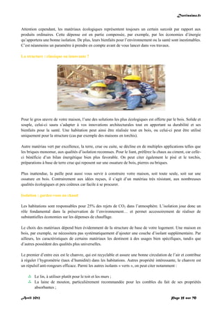 Doctissimo.fr
Avril 2012 Page 25 sur 70
Attention cependant, les matériaux écologiques représentent toujours un certain surcoût par rapport aux
produits ordinaires. Cette dépense est en partie compensée, par exemple, par les économies d’énergie
qu’apportera une bonne isolation. De plus, leurs bienfaits pour l’environnement ou la santé sont inestimables.
C’est néanmoins un paramètre à prendre en compte avant de vous lancer dans vos travaux.
La structure : classique ou innovante ?
Pour le gros œuvre de votre maison, l’une des solutions les plus écologiques est offerte par le bois. Solide et
souple, celui-ci saura s’adapter à vos innovations architecturales tout en apportant sa durabilité et ses
bienfaits pour la santé. Une habitation peut ainsi être réalisée tout en bois, ou celui-ci peut être utilisé
uniquement pour la structure (cas par exemple des maisons en torchis).
Autre matériau vert par excellence, la terre, crue ou cuite, se décline en de multiples applications telles que
les briques monomur, aux qualités d’isolation reconnues. Pour le liant, préférez la chaux au ciment, car celle-
ci bénéficie d’un bilan énergétique bien plus favorable. On peut citer également le pisé et le torchis,
préparations à base de terre crue qui reposent sur une ossature de bois, pierres ou briques.
Plus inattendue, la paille peut aussi vous servir à construire votre maison, soit toute seule, soit sur une
ossature en bois. Contrairement aux idées reçues, il s’agit d’un matériau très résistant, aux nombreuses
qualités écologiques et peu coûteux car facile à se procurer.
Isolation : gardez-vous au chaud
Les habitations sont responsables pour 25% des rejets de CO2 dans l’atmosphère. L’isolation joue donc un
rôle fondamental dans la préservation de l’environnement… et permet accessoirement de réaliser de
substantielles économies sur les dépenses de chauffage.
Le choix des matériaux dépend bien évidemment de la structure de base de votre logement. Une maison en
bois, par exemple, ne nécessitera pas systématiquement d’ajouter une couche d’isolant supplémentaire. Par
ailleurs, les caractéristiques de certains matériaux les destinent à des usages bien spécifiques, tandis que
d’autres possèdent des qualités plus universelles.
Le premier d’entre eux est le chanvre, qui est recyclable et assure une bonne circulation de l’air et contribue
à réguler l’hygrométrie (taux d’humidité) dans les habitations. Autres propriété intéressante, le chanvre est
un répulsif anti-rongeurs efficace. Parmi les autres isolants « verts », on peut citer notamment :
 Le lin, à utiliser plutôt pour le toit et les murs ;
 La laine de mouton, particulièrement recommandée pour les combles du fait de ses propriétés
absorbantes ;
 