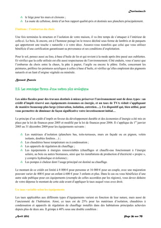 Doctissimo.fr
Avril 2012 Page 26 sur 70
 le liège pour les murs et cloisons ;
 La ouate de cellulose, dotée d’un bon rapport qualité-prix et destinée aux planchers principalement.
Finitions : l’embarras du choix
Une fois terminées la structure et l’isolation de votre maison, il va être temps de s’attaquer à l’intérieur de
celle-ci. Le bois, là encore, est à l’honneur puisqu’on le trouve décliné sous forme de lambris et de parquets
qui apporteront une touche « naturelle » à votre déco. Assurez-vous toutefois que celui que vous utilisez
bénéficie d’une certification garantissant sa provenance et ses conditions d’exploitation.
Pour le sol, pensez aussi au lino, à base d’huile de lin et qui revient à la mode après être passé aux oubliettes.
Et vérifiez que la colle utilisée est elle aussi respectueuse de l’environnement. Côté enduits, vous n’aurez que
l’embarras du choix entre la chaux, la pâte à papier, l’argile ou encore le plâtre. Enfin, concernant les
peintures, préférez les peintures acryliques à celles à base d’huile, et vérifiez qu’elles emploient des pigments
naturels et un liant d’origine végétale ou minérale.
Bernard Rastoin
II.5. Les avantages fiscaux d'une maison plus écologique
Les aides fiscales pour des travaux destinés à mieux préserver l’environnement sont de deux types : un
crédit d’impôt réservé aux équipements économes en énergie, et un taux de TVA réduit s’appliquant
de manière beaucoup plus large (rénovation, isolation, entretien…). Un dispositif qui, bien utilisé, peut
vous permettre de diminuer de façon significative votre investissement initial…
Le principe d’un crédit d’impôt en faveur du développement durable et des économies d’énergie a été mis en
place par la loi de finances pour 2005 et modifié par la loi de finances pour 2006. Il s’applique du 1er
janvier
2005 au 31 décembre 2009 pour les équipements suivants :
 Les matériaux d’isolation (planchers bas, toits-terrasses, murs en façade ou en pignon, volets
isolants, doubles fenêtres…) ;
 Les chaudières basse température ou à condensation ;
 Les appareils de régulation de chauffage ;
 Les équipements à énergies renouvelables (chauffages et chauffe-eau fonctionnant à l’énergie
solaire, au bois ou autres biomasses, ainsi que les installations de production d’électricité « propre »,
y compris hydraulique et éolienne) ;
 Les pompes à chaleur dont l’usage principal est destiné au chauffage.
Le montant de ce crédit est limité à 8 000 € pour personne et 16 000 € pour un couple, avec une majoration
pouvant varier de 400 € pour un enfant à 600 € pour 3 enfants et plus. Dans le cas ou vous bénéficiez d’une
autre aide publique pour ces équipements (exemple de celles accordées par les régions), vous devez déduire
de votre dépense le montant de cette aide avant d’appliquer le taux auquel vous avez droit.
Un taux variable selon les équipements
Les taux applicables aux différents types d’équipements varient en fonction de leur nature, mais aussi de
l’ancienneté de l’habitation. Ainsi, ce taux est de 25% pour les matériaux d’isolation, chaudières à
condensation et appareils de régulation de chauffage installés dans des habitations principales achevées
depuis plus de deux ans. Il grimpe à 40% sous une double condition :
 
