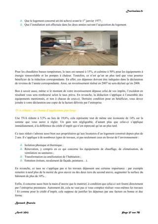 Doctissimo.fr
Avril 2012 Page 27 sur 70
 Que le logement concerné ait été achevé avant le 1er
janvier 1977 ;
 Que l’installation soit effectuée dans les deux années suivant l’acquisition du logement.
Pour les chaudières basses température, le taux est ramené à 15%, et culmine à 50% pour les équipements à
énergie renouvelable et les pompes à chaleur. Toutefois, ce n’est qu’un an plus tard que vous pourrez
bénéficier de la réduction correspondante. En effet, ces dépenses doivent être indiquées dans la déclaration
de revenus de l’année correspondante. Ainsi, un investissement réalisé en 2007 ne sera déclaré qu’en 2008.
Bon à savoir aussi, même si le montant de votre investissement dépasse celui de vos impôts, l’excédent en
résultant vous sera remboursé selon le taux prévu. En revanche, la déduction s’applique à l’ensemble des
équipements mentionnés, et non à chacun de ceux-ci. Dernière condition pour en bénéficier, vous devez
joindre à votre déclaration une copie de la facture délivrée par l’entreprise.
TVA réduite : un champ d’application plus large
Une TVA réduite à 5,5% au lieu de 19,6%, cela représente tout de même une économie de 14% sur la
somme que vous aurez à régler. Un gain non négligeable, d’autant plus que celui-ci s’applique
immédiatement, à la différence du crédit d’impôt qui n’est répercuté qu’un an plus tard.
Ce taux réduit s’adresse aussi bien aux propriétaires qu’aux locataires d’un logement construit depuis plus de
2 ans. Il s’applique à de nombreux types de travaux, et pas seulement ceux en faveur de l’environnement :
 Isolation phonique et thermique ;
 Rénovation, y compris en ce qui concerne les équipements de chauffage, de climatisation, de
ventilation ou sanitaires ;
 Transformation ou amélioration de l’habitation ;
 Entretien (toiture, ravalement de façade, peintures…).
En revanche, ce taux ne s’applique pas si les travaux dépassent une certaine importance : par exemple
remettre à neuf plus de la moitié du gros œuvre ou des deux tiers du second œuvre, augmenter la surface du
bâtiment de plus de 10%...
Enfin, il concerne aussi bien la main-d’œuvre que le matériel, à condition que celui-ci soit fourni directement
par l’entreprise prestataire. Autrement dit, cela ne vaut pas si vous comptez réaliser vous-mêmes les travaux
! Et comme pour le crédit d’impôt, cela suppose de justifier les dépenses par une facture en bonne et due
forme.
Bernard Rastoin
 