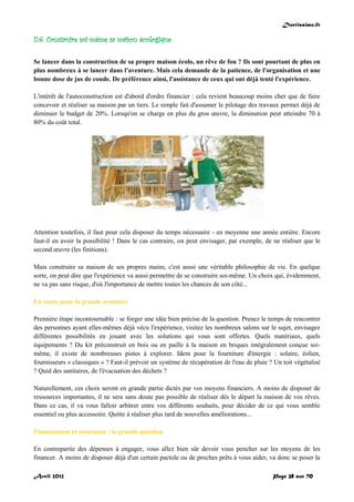Doctissimo.fr
Avril 2012 Page 28 sur 70
II.6. Construire soi-même sa maison écologique
Se lancer dans la construction de sa propre maison écolo, un rêve de fou ? Ils sont pourtant de plus en
plus nombreux à se lancer dans l'aventure. Mais cela demande de la patience, de l'organisation et une
bonne dose de jus de coude. De préférence ainsi, l'assistance de ceux qui ont déjà tenté l'expérience.
L'intérêt de l'autoconstruction est d'abord d'ordre financier : cela revient beaucoup moins cher que de faire
concevoir et réaliser sa maison par un tiers. Le simple fait d'assumer le pilotage des travaux permet déjà de
diminuer le budget de 20%. Lorsqu'on se charge en plus du gros œuvre, la diminution peut atteindre 70 à
80% du coût total.
Attention toutefois, il faut pour cela disposer du temps nécessaire - en moyenne une année entière. Encore
faut-il en avoir la possibilité ! Dans le cas contraire, on peut envisager, par exemple, de ne réaliser que le
second œuvre (les finitions).
Mais construire sa maison de ses propres mains, c'est aussi une véritable philosophie de vie. En quelque
sorte, on peut dire que l'expérience va aussi permettre de se construire soi-même. Un choix qui, évidemment,
ne va pas sans risque, d'où l'importance de mettre toutes les chances de son côté...
En route pour la grande aventure
Première étape incontournable : se forger une idée bien précise de la question. Prenez le temps de rencontrer
des personnes ayant elles-mêmes déjà vécu l'expérience, visitez les nombreux salons sur le sujet, envisagez
différentes possibilités en jouant avec les solutions qui vous sont offertes. Quels matériaux, quels
équipements ? Du kit préconstruit en bois ou en paille à la maison en briques intégralement conçue soi-
même, il existe de nombreuses pistes à explorer. Idem pour la fourniture d'énergie : solaire, éolien,
fournisseurs « classiques » ? Faut-il prévoir un système de récupération de l'eau de pluie ? Un toit végétalisé
? Quid des sanitaires, de l'évacuation des déchets ?
Naturellement, ces choix seront en grande partie dictés par vos moyens financiers. A moins de disposer de
ressources importantes, il ne sera sans doute pas possible de réaliser dès le départ la maison de vos rêves.
Dans ce cas, il va vous falloir arbitrer entre vos différents souhaits, pour décider de ce qui vous semble
essentiel ou plus accessoire. Quitte à réaliser plus tard de nouvelles améliorations...
Financement et assurance : la grande question
En contrepartie des dépenses à engager, vous allez bien sûr devoir vous pencher sur les moyens de les
financer. A moins de disposer déjà d'un certain pactole ou de proches prêts à vous aider, va donc se poser la
 