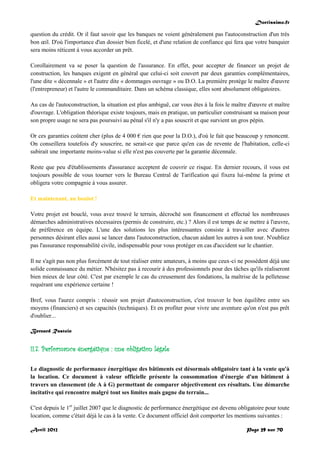 Doctissimo.fr
Avril 2012 Page 29 sur 70
question du crédit. Or il faut savoir que les banques ne voient généralement pas l'autoconstruction d'un très
bon œil. D'où l'importance d'un dossier bien ficelé, et d'une relation de confiance qui fera que votre banquier
sera moins réticent à vous accorder un prêt.
Corollairement va se poser la question de l'assurance. En effet, pour accepter de financer un projet de
construction, les banques exigent en général que celui-ci soit couvert par deux garanties complémentaires,
l'une dite « décennale » et l'autre dite « dommages ouvrage » ou D.O. La première protège le maître d'œuvre
(l'entrepreneur) et l'autre le commanditaire. Dans un schéma classique, elles sont absolument obligatoires.
Au cas de l'autoconstruction, la situation est plus ambiguë, car vous êtes à la fois le maître d'œuvre et maître
d'ouvrage. L'obligation théorique existe toujours, mais en pratique, un particulier construisant sa maison pour
son propre usage ne sera pas poursuivi au pénal s'il n'y a pas souscrit et que survient un gros pépin.
Or ces garanties coûtent cher (plus de 4 000 € rien que pour la D.O.), d'où le fait que beaucoup y renoncent.
On conseillera toutefois d'y souscrire, ne serait-ce que parce qu'en cas de revente de l'habitation, celle-ci
subirait une importante moins-value si elle n'est pas couverte par la garantie décennale.
Reste que peu d'établissements d'assurance acceptent de couvrir ce risque. En dernier recours, il vous est
toujours possible de vous tourner vers le Bureau Central de Tarification qui fixera lui-même la prime et
obligera votre compagnie à vous assurer.
Et maintenant, au boulot !
Votre projet est bouclé, vous avez trouvé le terrain, décroché son financement et effectué les nombreuses
démarches administratives nécessaires (permis de construire, etc.) ? Alors il est temps de se mettre à l'œuvre,
de préférence en équipe. L'une des solutions les plus intéressantes consiste à travailler avec d'autres
personnes désirant elles aussi se lancer dans l'autoconstruction, chacun aidant les autres à son tour. N'oubliez
pas l'assurance responsabilité civile, indispensable pour vous protéger en cas d'accident sur le chantier.
Il ne s'agit pas non plus forcément de tout réaliser entre amateurs, à moins que ceux-ci ne possèdent déjà une
solide connaissance du métier. N'hésitez pas à recourir à des professionnels pour des tâches qu'ils réaliseront
bien mieux de leur côté. C'est par exemple le cas du creusement des fondations, la maîtrise de la pelleteuse
requérant une expérience certaine !
Bref, vous l'aurez compris : réussir son projet d'autoconstruction, c'est trouver le bon équilibre entre ses
moyens (financiers) et ses capacités (techniques). Et en profiter pour vivre une aventure qu'on n'est pas prêt
d'oublier...
Bernard Rastoin
II.7. Performance énergétique : une obligation légale
Le diagnostic de performance énergétique des bâtiments est désormais obligatoire tant à la vente qu'à
la location. Ce document à valeur officielle présente la consommation d'énergie d'un bâtiment à
travers un classement (de A à G) permettant de comparer objectivement ces résultats. Une démarche
incitative qui rencontre malgré tout ses limites mais gagne du terrain...
C'est depuis le 1er
juillet 2007 que le diagnostic de performance énergétique est devenu obligatoire pour toute
location, comme c'était déjà le cas à la vente. Ce document officiel doit comporter les mentions suivantes :
 