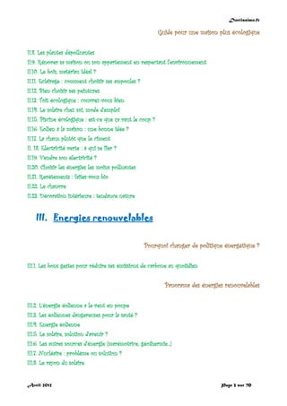 Doctissimo.fr
Avril 2012 Page 3 sur 70
Guide pour une maison plus écologique
II.8. Les plantes dépolluantes
II.9. Rénover sa maison ou son appartement en respectant l'environnement
II.10. Le bois, matériau idéal ?
II.11. Eclairage : comment choisir ses ampoules ?
II.12. Bien choisir ses peintures
II.13. Toit écologique : couvrez-vous bien
II.14. Le solaire chez soi, mode d'emploi
II.15. Piscine écologique : est-ce que ça vaut le coup ?
II.16. Eolien à la maison : une bonne idée ?
II.17. La chaux plutôt que le ciment
II. 18. Electricité verte : à qui se fier ?
II.19. Vendre son électricité ?
II.20. Choisir les énergies les moins polluantes
II.21. Revêtements : faites-vous bio
II.22. Le chanvre
II.23. Décoration intérieure : tendance nature
III. Energies renouvelables
Pourquoi changer de politique énergétique ?
III.1. Les bons gestes pour réduire ses émissions de carbone au quotidien
Panorama des énergies renouvelables
III.2. L’énergie éolienne a le vent en poupe
III.3. Les éoliennes dangereuses pour la santé ?
III.4. Energie éolienne
III.5. Le solaire, solution d'avenir ?
III.6. Les autres sources d'énergie (marémotrice, géothermie...)
III.7. Nucléaire : problème ou solution ?
III.8. Le rayon du solaire
 