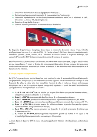Doctissimo.fr
Avril 2012 Page 30 sur 70
 Description de l'habitation et de ses équipements thermiques ;
 Estimation de la consommation annuelle de chaque catégorie d'équipement ;
 Classement alphabétique en fonction de sa consommation annuelle par m2
, de A, inférieur à 50 kWh,
économe, à G, plus de 450, très énergétivore ;
 Emissions de gaz à effet de serre ;
 Conseils incitatifs pour réduire la consommation de l'habitation.
Le diagnostic de performance énergétique donne lieu à la remise d'un document valable 10 ans. Selon la
configuration du logement, il en coûte de 150 à 250 € seuls, et jusqu'à 500 € avec d'autres types de diagnostic
immobilier (termites, plomb, amiante, etc.). L'ensemble de ceux-ci forment le diagnostic technique, qui
depuis le 1er
novembre 2007 doit accompagner tout contrat de vente ou de location.
Plusieurs milliers de professionnels sont habilités par le COFRAC à réaliser le DPE, qui peut être accompli
en une à deux heures. A noter, ce dernier doit non seulement être adjoint à toute promesse de vente, mais
aussi fourni aux candidats acquéreurs qui en font la demande. Il doit aussi être établi à la construction ou à
l'extension d'un bâtiment.
L'énergie, dépense en augmentation
Le DPE n'est pas seulement pratiqué lors d'une vente ou d'une location. Il peut aussi s'effectuer à la demande
des propriétaires, lorsque ceux-ci désirent bénéficier d'une expertise sur la consommation d'énergie de leur
logement. En effet, la valeur d'un bien immobilier s'accroît si celui-ci réalise de bonnes performances
énergétiques, car la part de ce poste de dépense est appelée à augmenter à l'avenir. En détail, la classification
de la performance des logements est la suivante :
 A, de 0 à 50 kWh / m2
/ an, un résultat qui ne peut être obtenu que par des bâtiments récents,
intégrant les dernières contraintes en la matière ;
 B, de 51 à 90 kWh, témoignant déjà d'un bon niveau de performance énergétique ;
 C, de 91 à 150 kWh, proche des standards exigés dans la réglementation en vigueur (RT 2005) ;
 D, de 151 à 230 kWh, qui correspond aux standards des bâtiments construits dans les années 80-90 ;
 E, de 231 à 330 kWh, concernant souvent des habitations d'avant le premier choc pétrolier, époque
où elles étaient les plus gourmandes en énergie ;
 F, de 331 à 450 kWh, maisons anciennes sur lesquelles il est facile et rentable de réaliser des
économies d'énergie ;
 G, au-delà de 450 kWh, bâtiment perdant d'importantes qualités de chaleur et sur lequel il est
primordial d'effectuer au moins les aménagements élémentaires.
A noter, depuis le 2 janvier 2008 la classe à laquelle appartient le bâtiment est indiquée dans certains lieux
publics.
 
