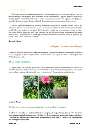 Doctissimo.fr
Avril 2012 Page 31 sur 70
Une occasion à saisir ?
Le DPE comporte également des recommandations d'améliorations à apporter au bâtiment. Celles-ci sont très
précises et rangées par catégories. Sont mentionnés le type d'améliorations à apporter, leur coût estimatif, les
résultats qu'elles permettront d'obtenir et le temps nécessaire pour amortir les dépenses considérées. La
possibilité d'obtenir un crédit d'impôt, et l'intérêt des énergies renouvelables sont aussi mis en avant.
Le DPE doit cependant être pris avec prudence, notamment concernant des bâtiments anciens. En effet, ses
indications reposent sur des estimations, et non sur des mesures réelles. Il existe notamment un effet dit «
portefeuille », qui amène les occupants d'un logement à réduire leur consommation lorsque la facture
énergétique franchit un certain seuil. C'est pourquoi elle doit être prise comme un élément d'information
parmi d'autres... afin de réaliser en temps opportun les investissements nécessaires, tant pour la planète que
pour la valeur du bien immobilier concerné.
Bertrand Mauvy
Guide pour une maison plus écologique
Choisir des peintures moins nocives pour l’environnement, des ampoules à basse consommation, opter pour
un toit écologique ou pour l’énergie solaire… Il existe mille et une façons de rendre sa maison plus verte.
Petit du bricoleur écolo.
II.8. Les plantes dépolluantes
Les plantes vertes sont bien plus qu’une astuce déco pour habiller un coin d’appartement ou l’entrée d’un
immeuble. Elles nous font aussi du bien, en détoxifiant l’air de composés volatiles polluants. Mais quelles
sont ces plantes qui nous aident à purifier notre environnement ? Découvrez notre petite sélection.
Stéphanie Toetsch
II.9. Rénover sa maison ou son appartement en respectant l'environnement
A défaut de construire une maison entièrement écologique, il est possible de rénover votre habitation
pour mieux respecter l’environnement et le bien-être de ses occupants. Autour de trois axes principaux
: améliorer ses performances énergétiques, utiliser des matériaux sains et s’assurer que ceux-ci ne sont
pas nocifs pour l’écosystème.
 