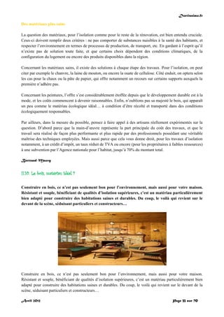 Doctissimo.fr
Avril 2012 Page 33 sur 70
Des matériaux plus sains
La question des matériaux, pour l’isolation comme pour le reste de la rénovation, est bien entendu cruciale.
Ceux-ci doivent remplir deux critères : ne pas comporter de substances nuisibles à la santé des habitants, et
respecter l’environnement en termes de processus de production, de transport, etc. En gardant à l’esprit qu’il
n’existe pas de solution toute faite, et que certains choix dépendent des conditions climatiques, de la
configuration du logement ou encore des produits disponibles dans la région.
Concernant les matériaux sains, il existe des solutions à chaque étape des travaux. Pour l’isolation, on peut
citer par exemple le chanvre, la laine de mouton, ou encore la ouate de cellulose. Côté enduit, on optera selon
les cas pour la chaux ou la pâte de papier, qui offre notamment un recours sur certains supports auxquels la
première n’adhère pas.
Concernant les peintures, l’offre s’est considérablement étoffée depuis que le développement durable est à la
mode, et les coûts commencent à devenir raisonnables. Enfin, n’oublions pas sa majesté le bois, qui apparaît
un peu comme le matériau écologique idéal… à condition d’être récolté et transporté dans des conditions
écologiquement responsables.
Par ailleurs, dans la mesure du possible, pensez à faire appel à des artisans réellement expérimentés sur la
question. D’abord parce que la main-d’œuvre représente la part principale du coût des travaux, et que le
travail sera réalisé de façon plus performante et plus rapide par des professionnels possédant une véritable
maîtrise des techniques employées. Mais aussi parce que cela vous donne droit, pour les travaux d’isolation
notamment, à un crédit d’impôt, un taux réduit de TVA ou encore (pour les propriétaires à faibles ressources)
à une subvention par l’Agence nationale pour l’habitat, jusqu’à 70% du montant total.
Bertrand Mauvy
II.10. Le bois, matériau idéal ?
Construire en bois, ce n’est pas seulement bon pour l’environnement, mais aussi pour votre maison.
Résistant et souple, bénéficiant de qualités d’isolation supérieures, c’est un matériau particulièrement
bien adapté pour construire des habitations saines et durables. Du coup, le voilà qui revient sur le
devant de la scène, séduisant particuliers et constructeurs…
Construire en bois, ce n’est pas seulement bon pour l’environnement, mais aussi pour votre maison.
Résistant et souple, bénéficiant de qualités d’isolation supérieures, c’est un matériau particulièrement bien
adapté pour construire des habitations saines et durables. Du coup, le voilà qui revient sur le devant de la
scène, séduisant particuliers et constructeurs…
 