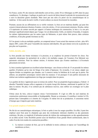 Doctissimo.fr
Avril 2012 Page 34 sur 70
En France, seules 4% des maisons individuelles sont en bois, contre 30 en Allemagne ou 60% dans les pays
scandinaves. Ce décalage s’explique en partie par le succès du béton durant la période de reconstruction qui
a suivi la deuxième guerre mondiale. Mais aussi par une série d’a priori sur les caractéristiques de ce
matériau : le bois aurait du mal à vieillir, il serait coûteux ou encore favoriserait les incendies.
Pourtant, aucune de ces affirmations ne se vérifie vraiment. Le bois est un matériau durable, qui peut être
conservé durant plusieurs dizaines d’années, voire des siècles, s’il est correctement entretenu. De plus, même
s’il représente un certain surcoût par rapport à d’autres techniques de construction, le bois a vu son prix
diminuer significativement depuis que l’usage s’en est démocratisé. Enfin, en matière d’incendie, il respecte
les mêmes réglementations que les autres types de bâtiments, et peut même faire preuve, dans certaines
conditions, d’une plus grande résistance au feu.
Si l’on ajoute à cela ses multiples qualités, on comprend mieux l’essor actuel des maisons en bois : plus 46%
depuis 2001, contre 20% pour l’ensemble des maisons individuelles. De quoi donner envie de se pencher un
peu plus sur la question…
Solide, durable, sain
Le bois possède une bonne résistance à la pression, et sa souplesse lui permet d’amortir les chocs. Ses
capacités mécaniques lui permettent de se plier à de multiples usages, de l’ossature d’un bâtiment aux
parements extérieurs. Pour les mêmes raisons, il résistera mieux que d’autres matériaux à d’éventuels
glissements de terrain.
Le bois constitue également un excellent isolant thermique : une cloison en bois de 15 cm possède les mêmes
qualités d’isolation qu’un mur de brique d’un mètre d’épaisseur. En revanche, il est mieux adapté aux
régions froides ou tempérées que chaudes, car il conserve moins la fraîcheur de la nuit que la pierre. Par
ailleurs, ses propriétés acoustiques varient selon les essences. C’est pourquoi il sera parfois nécessaire de
réaliser une isolation supplémentaire (en liège par exemple) dans les parois.
Les qualités du bois s’apprécient aussi en termes de confort. Pour ses propriétés hygroscopiques, d’abord : il
absorbe l’humidité lorsque celle-ci augmente et la rejette lorsqu’elle diminue, améliorant la qualité de l’air
dans la maison. De plus, il ne contient pas de substances nocives, sans oublier ses avantages sur le plan
esthétique.
Ultime atout du bois, celui-ci respecte mieux l’environnement. Il s’agit en effet du seul matériau de
construction entièrement renouvelable et biodégradable. Durant sa croissance, il contribue à stocker le CO2
présent dans l’atmosphère et à émettre de l’oxygène. Et même lors de sa production, il consomme moins
d’énergie que n’importe quel autre matériau.
Une grande souplesse d’utilisation
Du fait de ses caractéristiques mécaniques, le bois se prête à tous les usages possibles. En effet, il peut être
employé aussi bien pour la charpente que pour des revêtements intérieurs (lambris) ou des parements
extérieurs. De plus, sa simplicité d’utilisation permet de réaliser des aménagements ou des agrandissements
en un délai record. Cette flexibilité permet aussi de bénéficier d’une grande liberté architecturale, dans le
cadre d’un des trois modes de construction possibles :
1. La maison à ossature de bois, qui est la méthode la moins coûteuse et repose sur l’assemblage de
membrures en bois ;
 