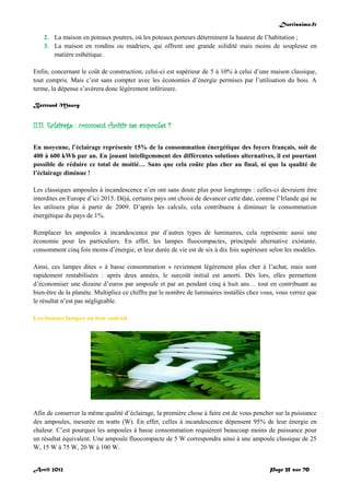 Doctissimo.fr
Avril 2012 Page 35 sur 70
2. La maison en poteaux poutres, où les poteaux porteurs déterminent la hauteur de l’habitation ;
3. La maison en rondins ou madriers, qui offrent une grande solidité mais moins de souplesse en
matière esthétique.
Enfin, concernant le coût de construction, celui-ci est supérieur de 5 à 10% à celui d’une maison classique,
tout compris. Mais c’est sans compter avec les économies d’énergie permises par l’utilisation du bois. A
terme, la dépense s’avèrera donc légèrement inférieure.
Bertrand Mauvy
II.11. Eclairage : comment choisir ses ampoules ?
En moyenne, l’éclairage représente 15% de la consommation énergétique des foyers français, soit de
400 à 600 kWh par an. En jouant intelligemment des différentes solutions alternatives, il est pourtant
possible de réduire ce total de moitié… Sans que cela coûte plus cher au final, ni que la qualité de
l’éclairage diminue !
Les classiques ampoules à incandescence n’en ont sans doute plus pour longtemps : celles-ci devraient être
interdites en Europe d’ici 2015. Déjà, certains pays ont choisi de devancer cette date, comme l’Irlande qui ne
les utilisera plus à partir de 2009. D’après les calculs, cela contribuera à diminuer la consommation
énergétique du pays de 1%.
Remplacer les ampoules à incandescence par d’autres types de luminaires, cela représente aussi une
économie pour les particuliers. En effet, les lampes fluocompactes, principale alternative existante,
consomment cinq fois moins d’énergie, et leur durée de vie est de six à dix fois supérieure selon les modèles.
Ainsi, ces lampes dites « à basse consommation » reviennent légèrement plus cher à l’achat, mais sont
rapidement rentabilisées : après deux années, le surcoût initial est amorti. Dès lors, elles permettent
d’économiser une dizaine d’euros par ampoule et par an pendant cinq à huit ans… tout en contribuant au
bien-être de la planète. Multipliez ce chiffre par le nombre de luminaires installés chez vous, vous verrez que
le résultat n’est pas négligeable.
Les bonnes lampes au bon endroit
Afin de conserver la même qualité d’éclairage, la première chose à faire est de vous pencher sur la puissance
des ampoules, mesurée en watts (W). En effet, celles à incandescence dépensent 95% de leur énergie en
chaleur. C’est pourquoi les ampoules à basse consommation requièrent beaucoup moins de puissance pour
un résultat équivalent. Une ampoule fluocompacte de 5 W correspondra ainsi à une ampoule classique de 25
W, 15 W à 75 W, 20 W à 100 W.
 