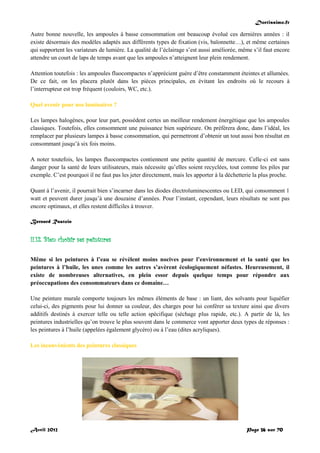 Doctissimo.fr
Avril 2012 Page 36 sur 70
Autre bonne nouvelle, les ampoules à basse consommation ont beaucoup évolué ces dernières années : il
existe désormais des modèles adaptés aux différents types de fixation (vis, baïonnette…), et même certaines
qui supportent les variateurs de lumière. La qualité de l’éclairage s’est aussi améliorée, même s’il faut encore
attendre un court de laps de temps avant que les ampoules n’atteignent leur plein rendement.
Attention toutefois : les ampoules fluocompactes n’apprécient guère d’être constamment éteintes et allumées.
De ce fait, on les placera plutôt dans les pièces principales, en évitant les endroits où le recours à
l’interrupteur est trop fréquent (couloirs, WC, etc.).
Quel avenir pour nos luminaires ?
Les lampes halogènes, pour leur part, possèdent certes un meilleur rendement énergétique que les ampoules
classiques. Toutefois, elles consomment une puissance bien supérieure. On préfèrera donc, dans l’idéal, les
remplacer par plusieurs lampes à basse consommation, qui permettront d’obtenir un tout aussi bon résultat en
consommant jusqu’à six fois moins.
A noter toutefois, les lampes fluocompactes contiennent une petite quantité de mercure. Celle-ci est sans
danger pour la santé de leurs utilisateurs, mais nécessite qu’elles soient recyclées, tout comme les piles par
exemple. C’est pourquoi il ne faut pas les jeter directement, mais les apporter à la déchetterie la plus proche.
Quant à l’avenir, il pourrait bien s’incarner dans les diodes électroluminescentes ou LED, qui consomment 1
watt et peuvent durer jusqu’à une douzaine d’années. Pour l’instant, cependant, leurs résultats ne sont pas
encore optimaux, et elles restent difficiles à trouver.
Bernard Rastoin
II.12. Bien choisir ses peintures
Même si les peintures à l’eau se révèlent moins nocives pour l’environnement et la santé que les
peintures à l’huile, les unes comme les autres s’avèrent écologiquement néfastes. Heureusement, il
existe de nombreuses alternatives, en plein essor depuis quelque temps pour répondre aux
préoccupations des consommateurs dans ce domaine…
Une peinture murale comporte toujours les mêmes éléments de base : un liant, des solvants pour liquéfier
celui-ci, des pigments pour lui donner sa couleur, des charges pour lui conférer sa texture ainsi que divers
additifs destinés à exercer telle ou telle action spécifique (séchage plus rapide, etc.). A partir de là, les
peintures industrielles qu’on trouve le plus souvent dans le commerce vont apporter deux types de réponses :
les peintures à l’huile (appelées également glycéro) ou à l’eau (dites acryliques).
Les inconvénients des peintures classiques
 