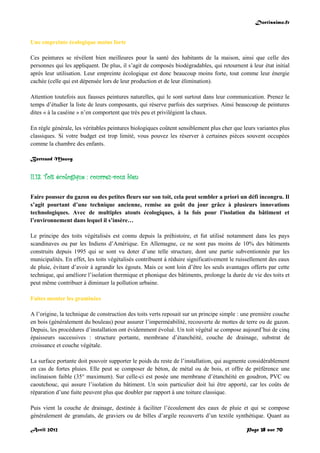 Doctissimo.fr
Avril 2012 Page 38 sur 70
Une empreinte écologique moins forte
Ces peintures se révèlent bien meilleures pour la santé des habitants de la maison, ainsi que celle des
personnes qui les appliquent. De plus, il s’agit de composés biodégradables, qui retournent à leur état initial
après leur utilisation. Leur empreinte écologique est donc beaucoup moins forte, tout comme leur énergie
cachée (celle qui est dépensée lors de leur production et de leur élimination).
Attention toutefois aux fausses peintures naturelles, qui le sont surtout dans leur communication. Prenez le
temps d’étudier la liste de leurs composants, qui réserve parfois des surprises. Ainsi beaucoup de peintures
dites « à la caséine » n’en comportent que très peu et privilégient la chaux.
En règle générale, les véritables peintures biologiques coûtent sensiblement plus cher que leurs variantes plus
classiques. Si votre budget est trop limité, vous pouvez les réserver à certaines pièces souvent occupées
comme la chambre des enfants.
Bertrand Mauvy
II.13. Toit écologique : couvrez-vous bien
Faire pousser du gazon ou des petites fleurs sur son toit, cela peut sembler a priori un défi incongru. Il
s’agit pourtant d’une technique ancienne, remise au goût du jour grâce à plusieurs innovations
technologiques. Avec de multiples atouts écologiques, à la fois pour l’isolation du bâtiment et
l’environnement dans lequel il s’insère…
Le principe des toits végétalisés est connu depuis la préhistoire, et fut utilisé notamment dans les pays
scandinaves ou par les Indiens d’Amérique. En Allemagne, ce ne sont pas moins de 10% des bâtiments
construits depuis 1995 qui se sont vu doter d’une telle structure, dont une partie subventionnée par les
municipalités. En effet, les toits végétalisés contribuent à réduire significativement le ruissellement des eaux
de pluie, évitant d’avoir à agrandir les égouts. Mais ce sont loin d’être les seuls avantages offerts par cette
technique, qui améliore l’isolation thermique et phonique des bâtiments, prolonge la durée de vie des toits et
peut même contribuer à diminuer la pollution urbaine.
Faites monter les graminées
A l’origine, la technique de construction des toits verts reposait sur un principe simple : une première couche
en bois (généralement du bouleau) pour assurer l’imperméabilité, recouverte de mottes de terre ou de gazon.
Depuis, les procédures d’installation ont évidemment évolué. Un toit végétal se compose aujourd’hui de cinq
épaisseurs successives : structure portante, membrane d’étanchéité, couche de drainage, substrat de
croissance et couche végétale.
La surface portante doit pouvoir supporter le poids du reste de l’installation, qui augmente considérablement
en cas de fortes pluies. Elle peut se composer de béton, de métal ou de bois, et offre de préférence une
inclinaison faible (35° maximum). Sur celle-ci est posée une membrane d’étanchéité en goudron, PVC ou
caoutchouc, qui assure l’isolation du bâtiment. Un soin particulier doit lui être apporté, car les coûts de
réparation d’une fuite peuvent plus que doubler par rapport à une toiture classique.
Puis vient la couche de drainage, destinée à faciliter l’écoulement des eaux de pluie et qui se compose
généralement de granulats, de graviers ou de billes d’argile recouverts d’un textile synthétique. Quant au
 