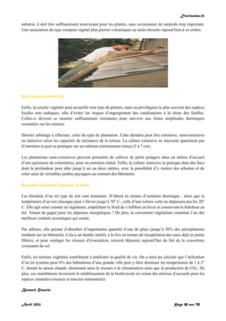 Doctissimo.fr
Avril 2012 Page 39 sur 70
substrat, il doit être suffisamment nourrissant pour les plantes, sans occasionner de surpoids trop important.
Une association du type compost végétal plus pierres volcaniques ou tuiles broyées répond bien à ce critère.
Des carottes dans le ciel
Enfin, la couche végétale peut accueillir tout type de plantes, mais on privilégiera le plus souvent des espèces
locales non caduques, afin d’éviter les risques d’engorgement des canalisations à la chute des feuilles.
Celles-ci devront se montrer suffisamment résistantes pour survivre aux fortes amplitudes thermiques
constatées sur les toitures.
Dernier arbitrage à effectuer, celui du type de plantation. Cette dernière peut être extensive, semi-extensive
ou intensive selon les capacités de résistance de la toiture. La culture extensive ne nécessite quasiment pas
d’entretien et peut se pratiquer sur un substrat extrêmement mince (3 à 7 cm).
Les plantations semi-extensives peuvent permettre de cultiver de petits potagers dans un milieu d’accueil
d’une quinzaine de centimètres, pour un entretien réduit. Enfin, la culture intensive se pratique dans des bacs
dont la profondeur peut aller jusqu’à un ou deux mètres, avec la possibilité d’y insérer des arbustes et de
créer ainsi de véritables jardins paysagers au sommet des bâtiments.
Bon pour la maison, bon pour la santé
Les bienfaits d’un tel type de toit sont étonnants. D’abord en termes d’isolation thermique : alors que la
température d’un toit classique peut s’élever jusqu’à 70° C., celle d’une toiture verte ne dépassera pas les 20°
C. Elle agit ainsi comme un régulateur, empêchant le froid de s’infiltrer en hiver et conservant la fraîcheur en
été. Autant de gagné pour les dépenses énergétiques ! De plus, la couverture végétalisée constitue l’un des
meilleurs isolants acoustiques qui soient.
Par ailleurs, elle permet d’absorber d’importantes quantité d’eau de pluie (jusqu’à 50% des précipitations
tombant sur un bâtiment). Cela a un double intérêt, à la fois en termes de récupération des eaux déjà en partie
filtrées, et pour soulager les réseaux d’évacuation, souvent dépassés aujourd’hui du fait de la couverture
croissante du sol.
Enfin, les toitures végétales contribuent à améliorer la qualité de vie. On a ainsi pu calculer que l’utilisation
d’un tel système pour 6% des habitations d’une grande ville peut y faire diminuer les températures de 1 à 2°
C. durant la saison chaude, diminuant ainsi le recours à la climatisation ainsi que la production de CO2. De
plus, ces installations favorisent le rétablissement de la biodiversité en créant des milieux d’accueils pour les
espèces animales (oiseaux et insectes notamment).
Bernard Rastoin
 