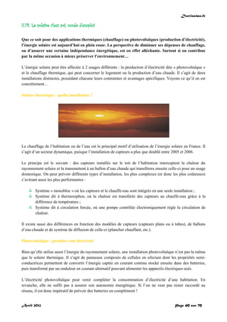 Doctissimo.fr
Avril 2012 Page 40 sur 70
II.14. Le solaire chez soi, mode d'emploi
Que ce soit pour des applications thermiques (chauffage) ou photovoltaïques (production d’électricité),
l’énergie solaire est aujourd’hui en plein essor. La perspective de diminuer ses dépenses de chauffage,
ou d’assurer une certaine indépendance énergétique, est en effet alléchante. Surtout si on contribue
par la même occasion à mieux préserver l’environnement…
L’énergie solaire peut être affectée à 2 usages différents : la production d’électricité dite « photovoltaïque »
et le chauffage thermique, qui peut concerner le logement ou la production d’eau chaude. Il s’agit de deux
installations distinctes, possédant chacune leurs contraintes et avantages spécifiques. Voyons ce qu’il en est
concrètement…
Solaire thermique : quelle installation ?
Le chauffage de l’habitation ou de l’eau est le principal motif d’utilisation de l’énergie solaire en France. Il
s’agit d’un secteur dynamique, puisque l’installation de capteurs a plus que doublé entre 2005 et 2006.
Le principe est le suivant : des capteurs installés sur le toit de l’habitation interceptent la chaleur du
rayonnement solaire et la transmettent à un ballon d’eau chaude qui transfèrera ensuite celle-ci pour un usage
domestique. On peut prévoir différents types d’installation, les plus complexes (et donc les plus coûteuses)
s’avérant aussi les plus performantes :
 Système « monobloc » où les capteurs et le chauffe-eau sont intégrés en une seule installation ;
 Système dit à thermosiphon, où la chaleur est transférée des capteurs au chauffe-eau grâce à la
différence de température ;
 Système dit à circulation forcée, où une pompe contrôlée électroniquement règle la circulation de
chaleur.
Il existe aussi des différences en fonction des modèles de capteurs (capteurs plans ou à tubes), de ballons
d’eau chaude et de système de diffusion de celle-ci (plancher chauffant, etc.).
Photovoltaïque : produire son électricité
Bien qu’elle utilise aussi l’énergie du rayonnement solaire, une installation photovoltaïque n’est pas la même
que le solaire thermique. Il s’agit de panneaux composés de cellules en silicium dont les propriétés semi-
conductrices permettent de convertir l’énergie captée en courant continu stocké ensuite dans des batteries,
puis transformé par un onduleur en courant alternatif pouvant alimenter les appareils électriques usés.
L’électricité photovoltaïque peut venir compléter la consommation d’électricité d’une habitation. En
revanche, elle ne suffit pas à assurer son autonomie énergétique. Si l’on ne veut pas rester raccordé au
réseau, il est donc impératif de prévoir des batteries en complément !
 