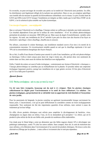 Doctissimo.fr
Avril 2012 Page 41 sur 70
En revanche, on peut envisager de revendre une partie ou la totalité de l’électricité ainsi produite. En effet,
les distributeurs sont légalement obligés de la racheter aux particuliers. Dans ce cas, un compteur spécifique
sera installé afin de mesurer la quantité de kilowattheures redistribués vers le réseau. Le prix d’achat étant de
0,30 € par kWh (voire 0,55 € lorsque l’installation est intégrée au bâti), tandis que le tarif bleu d’EDF est de
0,09 €, c’est la solution la plus rentable sur le plan économique.
Une énergie d’appoint… non négligeable
Que ce soit pour l’électricité ou le chauffage, l’énergie solaire ne suffira pas à atteindre une totale autonomie.
Les résultats dépendront d’une part de la surface de votre installation : 10 m2
de cellules photovoltaïques
permettent de produire en moyenne 1000 kWh par an. Mais aussi du degré d’ensoleillement, variable selon
les régions. Au total, une installation de 20 m2
satisfait à peu près les deux tiers des besoins d’un foyer en
électricité « spécifique » (hors chauffage, chauffe-eau et cuisson).
Par ailleurs, concernant le solaire thermique, une installation standard couvre d’un tiers à la moitié de la
consommation moyenne. Un investissement rentable quand on sait que le chauffage représente à lui seul
70% de la consommation énergétique des foyers français.
De ce fait, il suffit d’une dizaine d’années pour amortir le coût d’une installation, qu’elle soit photovoltaïque
ou thermique. Celle-ci étant conçue pour durer de vingt à trente ans, elle permet donc non seulement de
rentrer dans ses frais, mais aussi de réaliser des bénéfices non négligeables.
Enfin, l’intérêt du solaire est aussi d’ordre écologique : contrairement aux formes d’électricité « classiques »,
l’énergie photovoltaïque ne contribue pas au réchauffement de la planète. Et possède même une empreinte
écologique largement positive, puisqu’une installation de ce type génère environ 10 fois plus d’électricité
qu’il n’en a fallu pour la produire.
Bernard Rastoin
II.15. Piscine écologique : est-ce que ça vaut le coup ?
Un été sans faire trempette, beaucoup ont du mal à s’y résigner. Mais les piscines classiques
collectionnent les dégâts pour l’environnement et la santé de leurs utilisateurs. La solution : les
piscines écologiques, qui permettent de se rafraîchir tout en apportant de réels bienfaits à l’écosystème
de votre jardin.
Pour les passionnés de baignade, la piscine constitue un agrément incontournable lorsque surviennent les
beaux jours. L’inconvénient, c’est qu’on peut difficilement la considérer comme un loisir écologiquement
responsable. Non seulement du fait des importantes quantités d’eau utilisées, mais surtout à cause du
traitement qu’on leur inflige.
En effet, divers produits chimiques sont utilisés pour empêcher le développement de bactéries, virus,
champignons ou algues dans un milieu, l’eau, où ils ne demandent qu’à prospérer ! Le chlore, qui est le
produit le plus utilisé du fait de son faible coût, possède de nombreux effets indésirables.
Une étude pour le Sénat belge a ainsi pu démontrer que des bébés nageurs étaient 16% à développer une
pathologie asthmatique, contre 7% chez les autres enfants. Sans compter, bien sûr, le coût du traitement des
eaux utilisées, et la libération dans l’environnement d’un surcroît de produits chimiques. On trouve certes des
alternatives (filtrage par les plantes…) mais celles-ci reviennent cher et sont peu répandues.
 