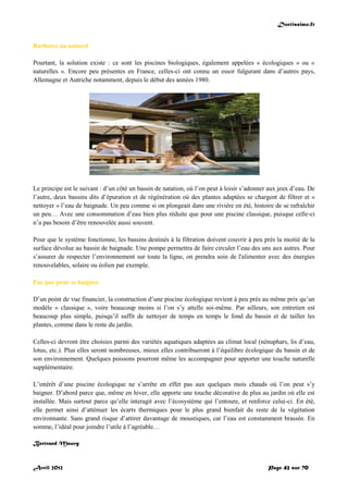 Doctissimo.fr
Avril 2012 Page 42 sur 70
Barboter au naturel
Pourtant, la solution existe : ce sont les piscines biologiques, également appelées « écologiques » ou «
naturelles ». Encore peu présentes en France, celles-ci ont connu un essor fulgurant dans d’autres pays,
Allemagne et Autriche notamment, depuis le début des années 1980.
Le principe est le suivant : d’un côté un bassin de natation, où l’on peut à loisir s’adonner aux jeux d’eau. De
l’autre, deux bassins dits d’épuration et de régénération où des plantes adaptées se chargent de filtrer et «
nettoyer » l’eau de baignade. Un peu comme si on plongeait dans une rivière en été, histoire de se rafraîchir
un peu… Avec une consommation d’eau bien plus réduite que pour une piscine classique, puisque celle-ci
n’a pas besoin d’être renouvelée aussi souvent.
Pour que le système fonctionne, les bassins destinés à la filtration doivent couvrir à peu près la moitié de la
surface dévolue au bassin de baignade. Une pompe permettra de faire circuler l’eau des uns aux autres. Pour
s’assurer de respecter l’environnement sur toute la ligne, on prendra soin de l'alimenter avec des énergies
renouvelables, solaire ou éolien par exemple.
Pas que pour se baigner
D’un point de vue financier, la construction d’une piscine écologique revient à peu près au même prix qu’un
modèle « classique », voire beaucoup moins si l’on s’y attelle soi-même. Par ailleurs, son entretien est
beaucoup plus simple, puisqu’il suffit de nettoyer de temps en temps le fond du bassin et de tailler les
plantes, comme dans le reste du jardin.
Celles-ci devront être choisies parmi des variétés aquatiques adaptées au climat local (nénuphars, lis d’eau,
lotus, etc.). Plus elles seront nombreuses, mieux elles contribueront à l’équilibre écologique du bassin et de
son environnement. Quelques poissons pourront même les accompagner pour apporter une touche naturelle
supplémentaire.
L’intérêt d’une piscine écologique ne s’arrête en effet pas aux quelques mois chauds où l’on peut s’y
baigner. D’abord parce que, même en hiver, elle apporte une touche décorative de plus au jardin où elle est
installée. Mais surtout parce qu’elle interagit avec l’écosystème qui l’entoure, et renforce celui-ci. En été,
elle permet ainsi d’atténuer les écarts thermiques pour le plus grand bienfait du reste de la végétation
environnante. Sans grand risque d’attirer davantage de moustiques, car l’eau est constamment brassée. En
somme, l’idéal pour joindre l’utile à l’agréable…
Bertrand Mauvy
 