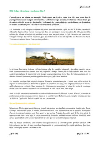 Doctissimo.fr
Avril 2012 Page 43 sur 70
II.16. Eolien à la maison : une bonne idée ?
Contrairement au solaire par exemple, l'éolien pour particuliers tarde à se faire une place dans le
paysage français des énergies renouvelables. Cette technologie possède pourtant de solides atouts qui
devraient enfin lui permettre de décoller. Mais aussi des caractéristiques particulières, qui demandent
de bonnes conditions pour s'avérer un investissement judicieux...
Les éoliennes, ce ne sont pas forcément ces géants pouvant culminer à plus de 100 m de haut, et dont les
silhouettes fleurissent de plus en plus souvent dans nos campagnes ou sur nos côtes. En effet, des modèles
utilisant les mêmes techniques ont aussi été conçus pour les particuliers. Il s'agit, là encore, de transformer
l'énergie cinétique du vent en électricité, puis de stocker celle-ci afin de répondre aux besoins d'un foyer.
Voire de revendre au réseau l'énergie ainsi produite...
Un vent nouveau pour votre électricité
Le principe d'une petite éolienne est le même que celui des modèles industriels : des pâles, montées sur un
rotor lui-même installé au sommet d'un mât, capturent l'énergie fournie par les déplacements d'air. Puis une
génératrice se charge de transformer cette énergie en courant continu, stocké dans des batteries et converti en
courant alternatif (utilisable par nos appareils électriques) grâce à un onduleur.
Les modèles installés chez les particuliers ne dépassent généralement pas 12 m de haut, taille au-delà de
laquelle il est nécessaire de demander un permis de construire. En deçà, une simple autorisation de travaux
suffit, plus simple à obtenir. Mais attention, les éoliennes sont soumises à la loi sur les bruits de voisinage,
mieux vaut donc obtenir l'accord de vos voisins avant de vous lancer dans votre projet.
Il est vrai que les modèles aujourd'hui commercialisés ont considérablement évolué, à la fois en termes de
performances et de nuisances sonores. Ceux de la société France Eoliennes, par exemple, ne dépassent pas
30 décibels, l'équivalent du bruit produit par une conversation.
Des performances très variables
Néanmoins, l'éolien pour particuliers ne connaît pas encore un décollage comparable à cette autre forme
d'énergie renouvelable qu'est le solaire. Plusieurs raisons à cela, à commencer par la nécessité de disposer
d'un environnement adapté, aussi bien pour ce qui est de l'espace disponible que de la force et de la
constance des vents. A ce sujet, il est recommandé de demander au fabricant une étude de faisabilité, ainsi
qu'une garantie tant sur le volume d'électricité produit que sur la maintenance du matériel.
Dans de bonnes conditions, une éolienne d'une puissance de 2 kilowatts pourra produire environ 3500
kilowattheures par an : de quoi contribuer largement à la consommation d'électricité spécifique d'un foyer
(hors chauffage), estimée à 5000 kWh / an.
 