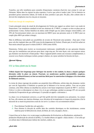 Doctissimo.fr
Avril 2012 Page 44 sur 70
Toutefois, une telle installation peut connaître d'importantes variations d'activité, tout comme le vent qui
l'alimente. Même dans les régions les plus exposées, il arrive que celui-ci tombe à plat ! Or les batteries ne
possèdent qu'une autonomie réduite, de l'ordre de deux journées à peu près. De plus, elles coûtent cher et
doivent être remplacées tous les cinq ans en moyenne.
Plutôt une énergie de complément
L'autre principale raison du retard de développement de l'éolien par rapport au solaire tient à son mode de
financement. Une installation standard revient aux alentours de 15 000 €, y compris sa mise en place par un
professionnel. Certes, l'éolien bénéficie du même crédit d'impôt que les autres énergies renouvelables, soit
50% de l'investissement initial, avec un maximum de 8000 € pour une personne seule et 16 000 € pour un
couple (plus 400 € par enfant à charge).
Mais la différence tient plutôt aux possibilités de revente de l'électricité ainsi produite : d'une part, il faut
pour cela être implanté dans une ZDE (zone de développement de l'éolien). D'autre part, le tarif de rachat est
bien moins attractif que pour le solaire (0,082 € / kWh contre 0,030).
Néanmoins, l'éolien peut s'avérer un investissement intéressant, rentabilisable en une quinzaine d'années
alors que les installations sont prévues pour durer vingt-cinq ans. De toute façon, cela vaut toujours mieux
que d'acheter son électricité à fonds perdus ! Mais il apparaît plutôt comme une ressource complémentaire, à
associer avec d'autres techniques (solaire, pompe à chaleur, etc.) pour satisfaire les besoins du foyer...
Bertrand Mauvy
II.17. La chaux plutôt que le ciment
Utilisée depuis fort longtemps pour fabriquer du mortier et des enduits, la chaux a depuis quelques
décennies cédée la place au ciment. Pourtant, ses nombreuses qualités (perméabilité, souplesse,
propriétés antibactériennes) en font un matériau idéal pour la construction écologique et la rénovation
de bâtiments anciens...
Le terme de chaux regroupe des produits aux propriétés bien différentes, utilisés dans des domaines variées
qui vont de l'agriculture à l'industrie en passant par le bâtiment et les travaux publics. Tous ont un point
commun, celui d'être obtenus en chauffant du calcaire à très haute température (à partir de 900° C. environ).
Celui-ci va alors se décomposer en chaux vive et en gaz carbonique, perdant au passage 45% de son poids
(résultat de l'évaporation du gaz carbonique). Ce procédé est appelé « calcination ».
La chaux vive est hautement corrosive, ce qu'il fait qu'elle doit être manipulée avec précaution. Au contact
de l'eau, elle entame une réaction chimique, avec élévation de la température et risques de projection, d'où la
nécessité de se munir de protections avant de s'en servir. La chaux vive est notamment utilisée :
 Pour diminuer l'acidité des sols agricoles ;
 Pour éliminer le dioxyde de souffre dans des centrales thermiques ou des incinérateurs, comme
matériau pour la fabrication de ciment, de béton, de verre, de papier, d'acier...
L'ajout d'eau sur la chaux vive va provoquer un phénomène dit d'extinction ou d'hydratation, entraînant la
production d'hydroxyde de calcium (Ca(OH)2). Le résultat obtenu est appelé « chaux éteinte ». C'est celle qui
est utilisée dans le bâtiment pour réaliser des mortiers, enduits, etc.
 
