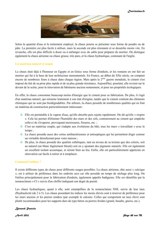 Doctissimo.fr
Avril 2012 Page 45 sur 70
Selon la quantité d'eau et le traitement employé, la chaux pourra se présenter sous forme de poudre ou de
pâte. La première est plus facile à utiliser, mais la seconde est plus résistante et se dessèche moins vite. En
revanche, elle est plus difficile à doser ou à mélanger avec du sable pour préparer du mortier. On distingue
également la chaux aérienne ou chaux grasse, très pure, et la chaux hydraulique, contenant de l'argile.
Un matériau naturel et souple
La chaux était déjà à l'honneur en Egypte et en Grèce sous forme d'enduits, et les romains en ont fait un
mortier qui fut à la base de leur architecture monumentale. En France, au début du XXe siècle, on comptait
encore de nombreux fours à chaux dans chaque région. Mais après la 2ème
guerre mondiale, le ciment s'est
imposé du fait de sa prise plus rapide et de sa plus grande résistance. Aujourd'hui, pourtant, elle revient sur le
devant de la scène, pour la rénovation de bâtiments anciens notamment, et pour ses propriétés écologiques.
En effet, la chaux consomme beaucoup moins d'énergie que le ciment pour sa fabrication. De plus, il s'agit
d'un matériau naturel, qui retourne lentement à son état d'origine, tandis que le ciment contient des éléments
chimiques qui ne sont pas biodégradables. Par ailleurs, la chaux possède de nombreuses qualités qui en font
un matériau de construction particulièrement intéressant :
 Elle est perméable à la vapeur d'eau, qu'elle absorbe puis rejette rapidement. On dit qu'elle « respire
». Cela lui permet d'éliminer l'humidité des murs et des sols, contrairement au ciment qui empêche
celle-ci de s'évaporer, provoquant moisissures, fissures, etc. ;
 C'est un matériau souple, qui s'adapte aux évolutions du bâti, tous les murs « travaillant » avec le
temps ;
 La chaux possède aussi des vertus antibactériennes et antiseptiques qui lui permettent d'agir comme
un véritable désinfectant pour votre maison ;
 De plus, la chaux possède des qualités esthétiques, tant au niveau de sa texture que des coloris, soit
au naturel (un blanc légèrement bleuté) soit en y ajoutant des pigments naturels. Elle est également
un excellent isolant acoustique, et résiste bien au feu. Enfin, elle est particulièrement appréciée en
rénovation car facile à retirer et à remplacer.
Comment l'utiliser ?
Il existe différents types de chaux pour différents usages possibles. La chaux aérienne, dite aussi « calcique
», est à utiliser de préférence dans les endroits secs car elle possède un temps de séchage plus long. On
l'utilise principalement pour la fabrication d'enduits, également appelés badigeons. Elle est identifiée par la
nomenclature « Cl » suivie d'un chiffre indiquant son degré de pureté.
Les chaux hydrauliques, quant à elle, sont estampillées de la nomenclature NHL suivie de leur taux
d'hydraulicité (de 2 à 5). Les chaux possédant les indices les moins élevés sont à réserver de préférence pour
les murs anciens et les pierres tendres (par exemple le calcaire. Celles qui comportent un taux élevé sont
plutôt recommandées pour les supports durs du type béton ou pierres froides (granit, basalte, gneiss, etc.).
Bernard Rastoin
 