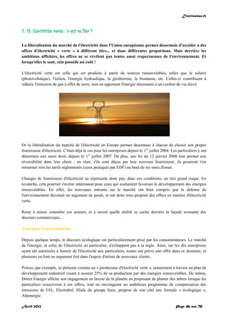 Doctissimo.fr
Avril 2012 Page 46 sur 70
II. 18. Electricité verte : à qui se fier ?
La libéralisation du marché de l'électricité dans l'Union européenne permet désormais d'accéder à des
offres d'électricité « verte » à différent titre... et dans différentes proportions. Mais derrière les
ambitions affichées, les offres ne se révèlent pas toutes aussi respectueuses de l'environnement. Et
lorsqu'elles le sont, cela possède un coût !
L'électricité verte est celle qui est produite à partir de sources renouvelables, telles que le solaire
(photovoltaïque), l'éolien, l'énergie hydraulique, la géothermie, la biomasse, etc. Celles-ci contribuent à
réduire l'émission de gaz à effet de serre, tout en apportant l'énergie nécessaire à un confort de vie élevé.
Or la libéralisation du marché de l'électricité en Europe permet désormais à chacun de choisir son propre
fournisseur d'électricité. C'était déjà le cas pour les entreprises depuis le 1er
juillet 2004. Les particuliers y ont
désormais eux aussi droit, depuis le 1er
juillet 2007. De plus, une loi du 12 janvier 2008 leur permet une
réversibilité dans leur choix : en clair, s'ils sont déçus par leur nouveau fournisseur, ils pourront s'en
retourner vers les tarifs réglementés (ceux pratiqués par EDF) au bout de six mois d'essai.
Changer de fournisseur d'électricité ne représente donc pas, dans ces conditions, un très grand risque. En
revanche, cela pourrait s'avérer intéressant pour ceux qui souhaitent favoriser le développement des énergies
renouvelables. En effet, les nouveaux entrants sur le marché ont bien compris que la défense de
l'environnement devenait un argument de poids, et ont donc tous proposé des offres en matière d'électricité
verte.
Reste à mieux connaître ces acteurs, et à savoir quelle réalité se cache derrière la façade avenante des
discours commerciaux...
Tous pour l'environnement
Depuis quelque temps, le discours écologique est particulièrement prisé par les consommateurs. Le marché
de l'énergie, et celui de l'électricité en particulier, n'échappent pas à la règle. Ainsi, sur les dix entreprises
ayant été autorisées à fournir de l'électricité aux particuliers, toutes ont prévu une offre dans ce domaine, et
plusieurs en font un argument fort dans l'espoir d'attirer de nouveaux clients.
Poweo, par exemple, se présente comme un « producteur d'électricité verte », notamment à travers un plan de
développement industriel visant à assurer 25% de sa production par des énergies renouvelables. De même,
Direct Energie affiche son engagement en faveur de la planète en proposant de planter des arbres lorsque les
particuliers souscrivent à ses offres, tout en envisageant un ambitieux programme de compensation des
émissions de CO2. Electrabel, filiale du groupe Suez, propose de son côté une formule « écologique »,
Alpenergie.
 