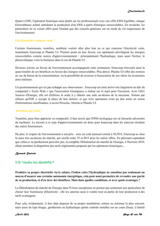 Doctissimo.fr
Avril 2012 Page 47 sur 70
Quant à EDF, l'opérateur historique mise plutôt sur les professionnels avec son offre kWh Equilibre, chaque
kilowattheure acheté entraînant la production d'un kWh à partir d'énergies renouvelables. En revanche, les
particuliers ne se voient offrir pour l'instant que des conseils généraux sur un mode de vie respectueux de
l'environnement.
Une électricité vraiment verte ?
Certains fournisseurs, toutefois, semblent vouloir aller plus loin en ce qui concerne l'électricité verte,
notamment Enercoop et Planète UI. Premier point en leur faveur, ces opérateurs privilégient les énergies
renouvelables comme source d'approvisionnement : principalement l'hydraulique, mais aussi l'éolien, le
photovoltaïque voire la biomasse dans le cas de Planète UI.
Diverses actions en faveur de l'environnement accompagnent cette orientation. Enercoop réinvestit ainsi la
quasi-totalité de ses bénéfices en faveur des énergies renouvelables. Plus direct, Planète UI offre des remises
en cas de baisse de la consommation, ou la possibilité de reverser à l'association de son choix les économies
ainsi réalisées.
Un positionnement qui n'a pas échappé aux observateurs : Enercoop est ainsi arrivé très largement en tête du
comparatif « Ecolo Watt » que l'association Greenpeace a réalisé sur le sujet pour l'occasion. Avec GEG
Sources d'Energie, elle est d'ailleurs la seule à y obtenir une note au-dessus de la moyenne. Notons par
ailleurs qu'EDF y occupe la place de bon dernier, et que trois opérateurs n'ont pu être notés en raison
d'informations insuffisantes, à savoir Proxelia, Alterna et Planète UI.
Attention aux tarifs !
Toutefois, pour bien apprécier ce comparatif, il faut savoir que l'ONG écologique est un farouche adversaire
du nucléaire. Le recours à ce type d'approvisionnement est donc pour beaucoup dans les mauvais résultats
des autres fournisseurs.
De plus, le respect de l'environnement a son prix : avec un coût mensuel estimé à 50,50 €, Enercoop se situe
là aussi très au-dessus du marché, qui oscille entre 35 et 40 € pour les autres offres. En précisant cependant
que celles-ci ne perdureront peut-être pas, la complète libéralisation du marché de l'énergie, à l'horizon 2010,
allant entraîner la disparition des tarifs réglementés proposés par les opérateurs historiques...
Bernard Rastoin
II.19. Vendre son électricité ?
Produire sa propre électricité via le solaire, l'éolien voire l'hydraulique ne constitue pas seulement un
moyen d'assurer une certaine autonomie énergétique, cela peut aussi permettre de revendre une partie
de sa production, et d'en tirer des bénéfices. Mais dans quelles conditions, et avec quels avantages ?
La libéralisation du marché de l'énergie dans l'Union européenne ne permet pas seulement aux particuliers de
choisir leur fournisseur d'électricité : elle les autorise aussi à vendre tout ou partie de leur production à des
tarifs avantageux.
Pour cela, évidemment, il faut déjà disposer de sa propre installation, solaire ou éolienne le plus souvent,
mais aussi du type biogaz, géothermie ou hydraulique (petite centrale installée sur un cours d'eau). L'intérêt
 