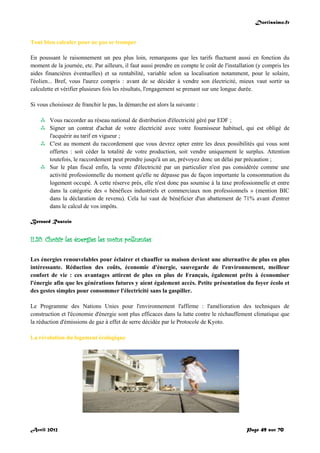 Doctissimo.fr
Avril 2012 Page 49 sur 70
Tout bien calculer pour ne pas se tromper
En poussant le raisonnement un peu plus loin, remarquons que les tarifs fluctuent aussi en fonction du
moment de la journée, etc. Par ailleurs, il faut aussi prendre en compte le coût de l'installation (y compris les
aides financières éventuelles) et sa rentabilité, variable selon sa localisation notamment, pour le solaire,
l'éolien... Bref, vous l'aurez compris : avant de se décider à vendre son électricité, mieux vaut sortir sa
calculette et vérifier plusieurs fois les résultats, l'engagement se prenant sur une longue durée.
Si vous choisissez de franchir le pas, la démarche est alors la suivante :
 Vous raccorder au réseau national de distribution d'électricité géré par EDF ;
 Signer un contrat d'achat de votre électricité avec votre fournisseur habituel, qui est obligé de
l'acquérir au tarif en vigueur ;
 C'est au moment du raccordement que vous devrez opter entre les deux possibilités qui vous sont
offertes : soit céder la totalité de votre production, soit vendre uniquement le surplus. Attention
toutefois, le raccordement peut prendre jusqu'à un an, prévoyez donc un délai par précaution ;
 Sur le plan fiscal enfin, la vente d'électricité par un particulier n'est pas considérée comme une
activité professionnelle du moment qu'elle ne dépasse pas de façon importante la consommation du
logement occupé. A cette réserve près, elle n'est donc pas soumise à la taxe professionnelle et entre
dans la catégorie des « bénéfices industriels et commerciaux non professionnels » (mention BIC
dans la déclaration de revenu). Cela lui vaut de bénéficier d'un abattement de 71% avant d'entrer
dans le calcul de vos impôts.
Bernard Rastoin
II.20. Choisir les énergies les moins polluantes
Les énergies renouvelables pour éclairer et chauffer sa maison devient une alternative de plus en plus
intéressante. Réduction des coûts, économie d'énergie, sauvegarde de l'environnement, meilleur
confort de vie : ces avantages attirent de plus en plus de Français, également prêts à économiser
l'énergie afin que les générations futures y aient également accès. Petite présentation du foyer écolo et
des gestes simples pour consommer l'électricité sans la gaspiller.
Le Programme des Nations Unies pour l'environnement l'affirme : l'amélioration des techniques de
construction et l'économie d'énergie sont plus efficaces dans la lutte contre le réchauffement climatique que
la réduction d'émissions de gaz à effet de serre décidée par le Protocole de Kyoto.
La révolution du logement écologique
 