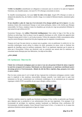 Doctissimo.fr
Avril 2012 Page 51 sur 70
Vérifier la chaudière annuellement est obligatoire et nécessaire pour la sécurité et la santé de l'appareil.
Entretenue, une chaudière propre, c'est aussi 8 à 12% d'énergie consommée en moins.
Se chauffer économiquement, c'est aussi isoler les toits et les murs. Jusqu'à 20% d'énergie en moins en
adoptant des planchers bas, des fenêtres à double vitrage et en rendant le bâtiment étanche, notamment grâce
à la laine.
Si une chaudière a plus de vingt ans, il est nécessaire d'en changer plutôt que de la réparer. Les plus
modernes d'entre elles économisent l'énergie et sont moins polluantes, même si elle n'utilise pas d'énergie
renouvelable. En France, remplacer toutes les chaudières qui ont plus de vingt ans permettrait d'éliminer le
rejet annuel de sept millions de CO².
Economiser l'énergie, c'est utiliser l'électricité intelligemment. Faire sécher le linge à l'air libre au lieu
d'utiliser un sèche-linge. Faire la chasse à tous les appareils électriques en veille. Acheter des appareils dont
l'étiquette énergie porte la lettre A, soit le plus économe. Utiliser des ampoules à faible consommation utilise
cinq fois moins d'énergie et durent huit fois plus longtemps que les ampoules à incandescence.
Toujours est-il que l'on peut rénover sa maison tout en gardant, voire en améliorant, le confort de vie. Les
nouvelles technologies savent utiliser la chaleur du soleil, permettent de mieux isoler et d'acheter des
appareils de chauffage ayant de meilleurs rendements. Mais il est également important que la maison ne
nuise pas à l'écosystème. Utiliser une électricité verte ou construire une maison dont les matériaux ont
consommé moins d'énergie pour leur fabrication, c'est déjà un bon début.
Faris Sanhaji
II.21. Revêtements : faites-vous bio
Choisir des revêtements écologiques pour ses murs et son sol, cela permet d'abord de mieux respecter
la santé des occupants de la maison. Sélectionnés avec discernement, ces matériaux contribuent aussi à
davantage préserver l'environnement... Balade du côté des fibres végétales, liège, parquets, terre cuite
et autres enduits.
Pour les murs comme pour le sol, la règle de base s'agissant des revêtements écologiques consiste à opter
pour la simplicité et des matériaux renouvelables d'origine naturelle. Leur intérêt pour la santé tient
notamment au fait que, contrairement aux revêtements synthétiques, ils ne contiennent pas de composés
organiques volatils (COV) susceptibles de provoquer allergies, asthme, eczéma...
Toutefois, matériau naturel ne signifie pas forcément écologique. Il faut vérifier en particulier que l'énergie
grise dépensée pour sa production et son acheminement n'est pas trop importante. C'est pourquoi il est
recommandé de privilégier les matériaux produits localement ou bénéficiant d'une certification (NF
Environnement, écolabel européen, Forest Steward Council pour le bois...). La durée de vie, la nature des
opérations d'entretien entrent également en ligne de compte.
 